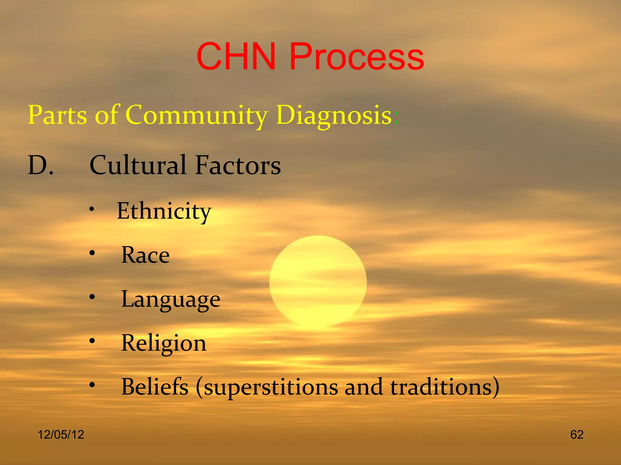 CHN Process
Parts of Community Diagnosis:
D.         Cultural Factors
           • Ethnicity

           • Race
           • Language
           • Religion
           • Beliefs (superstitions and traditions)
12/05/12                                              62
 