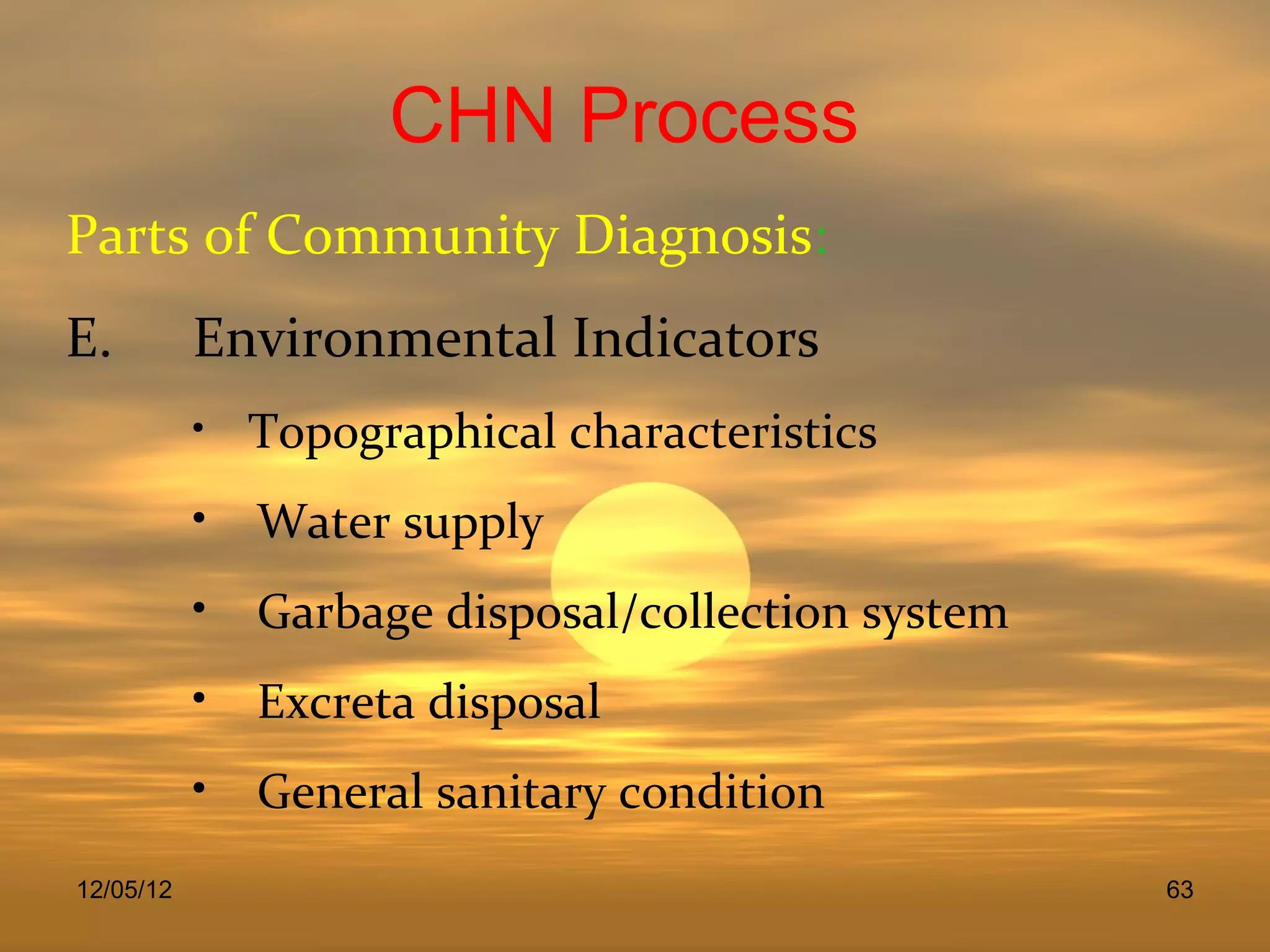 CHN Process
Parts of Community Diagnosis:
E.         Environmental Indicators
           • Topographical characteristics

           • Water supply
           • Garbage disposal/collection system
           • Excreta disposal
           • General sanitary condition
12/05/12                                          63
 