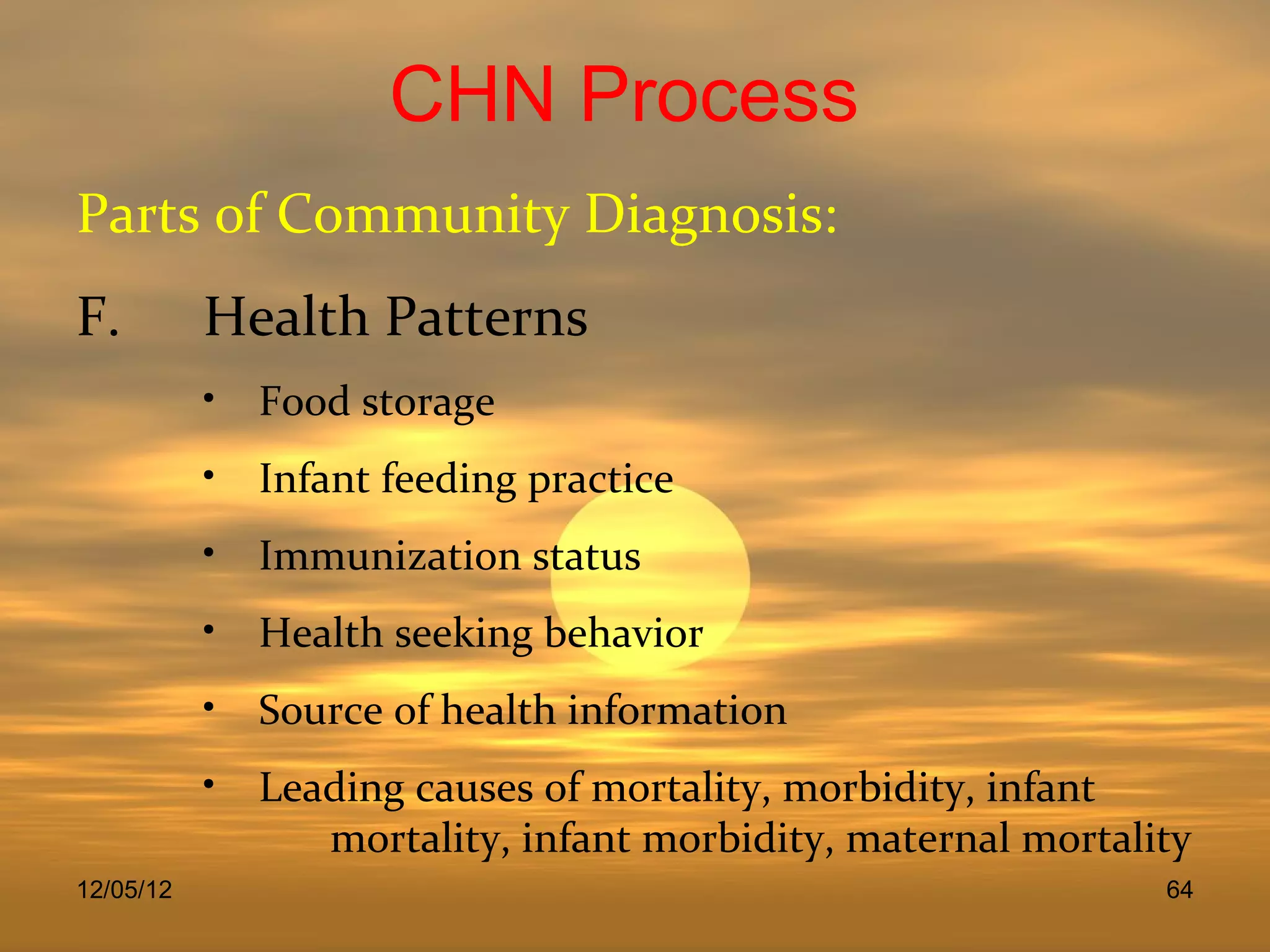 CHN Process
Parts of Community Diagnosis:
F.         Health Patterns
           • Food storage
           • Infant feeding practice
           • Immunization status
           • Health seeking behavior
           • Source of health information
           • Leading causes of mortality, morbidity, infant
                mortality, infant morbidity, maternal mortality
12/05/12                                                     64
 