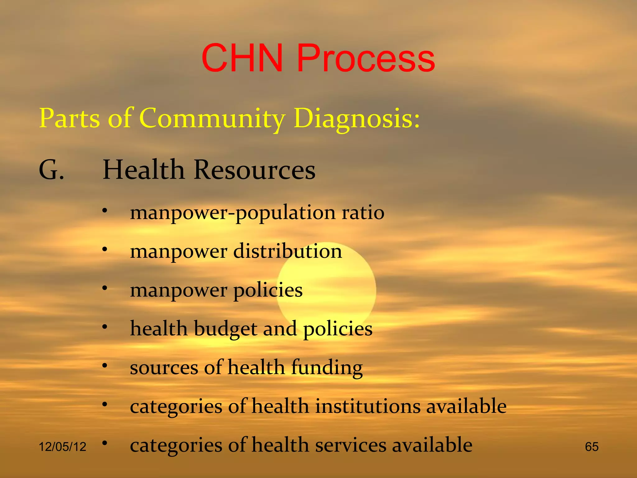 CHN Process
Parts of Community Diagnosis:
G.         Health Resources
           • manpower-population ratio
           • manpower distribution
           • manpower policies
           • health budget and policies
           • sources of health funding
           • categories of health institutions available
12/05/12   • categories of health services available       65
 