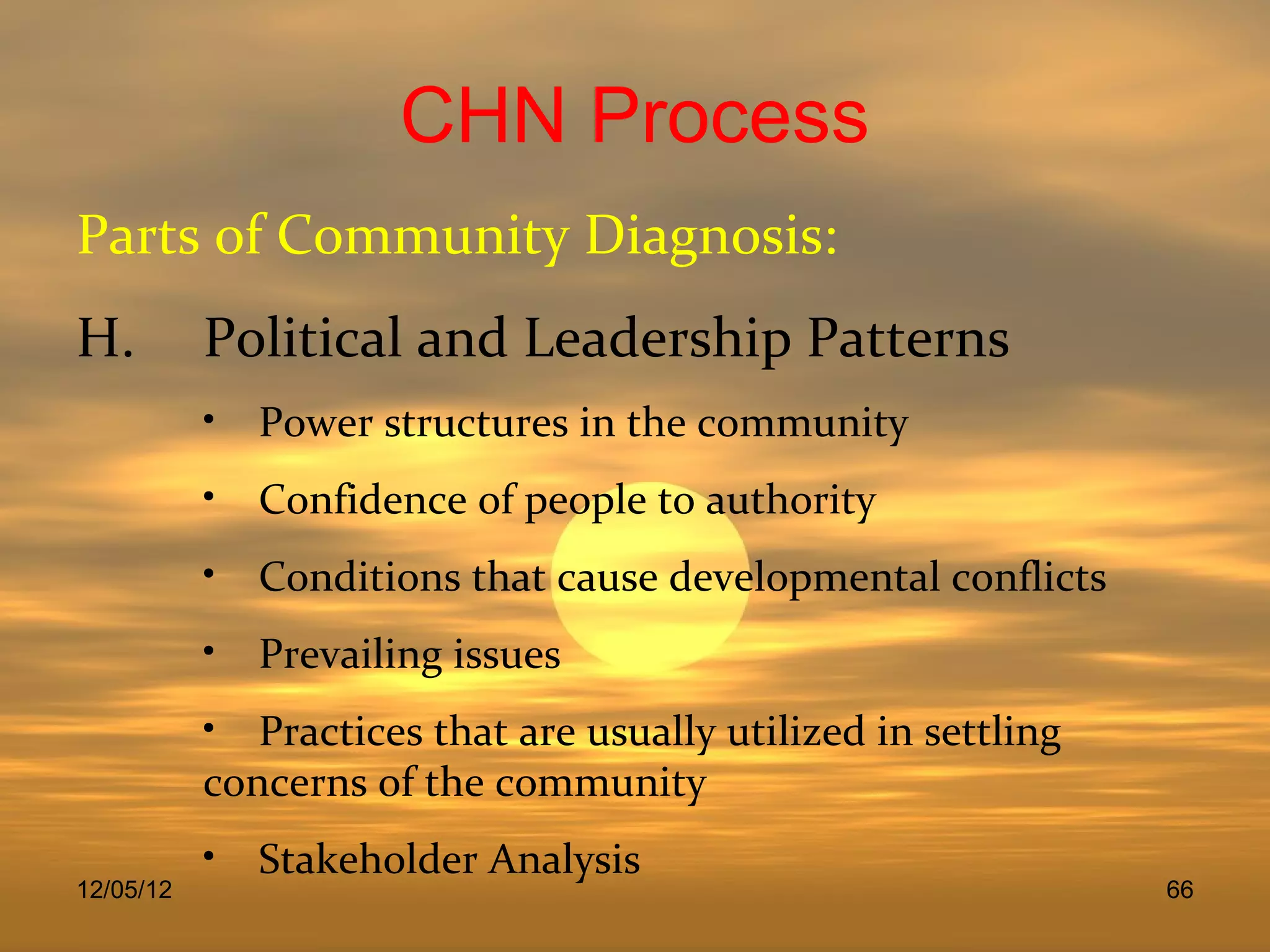 CHN Process
Parts of Community Diagnosis:
H.         Political and Leadership Patterns
           • Power structures in the community
           • Confidence of people to authority
           • Conditions that cause developmental conflicts
           • Prevailing issues
           • Practices that are usually utilized in settling
           concerns of the community
           • Stakeholder Analysis
12/05/12                                                       66
 