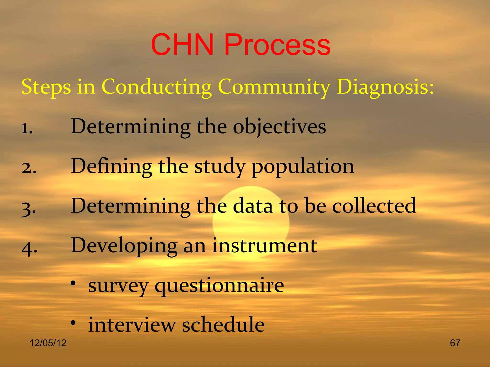 CHN Process
Steps in Conducting Community Diagnosis:
1.          Determining the objectives
2.          Defining the study population
3.          Determining the data to be collected
4.          Developing an instrument
            • survey questionnaire
            • interview schedule
 12/05/12                                          67
 