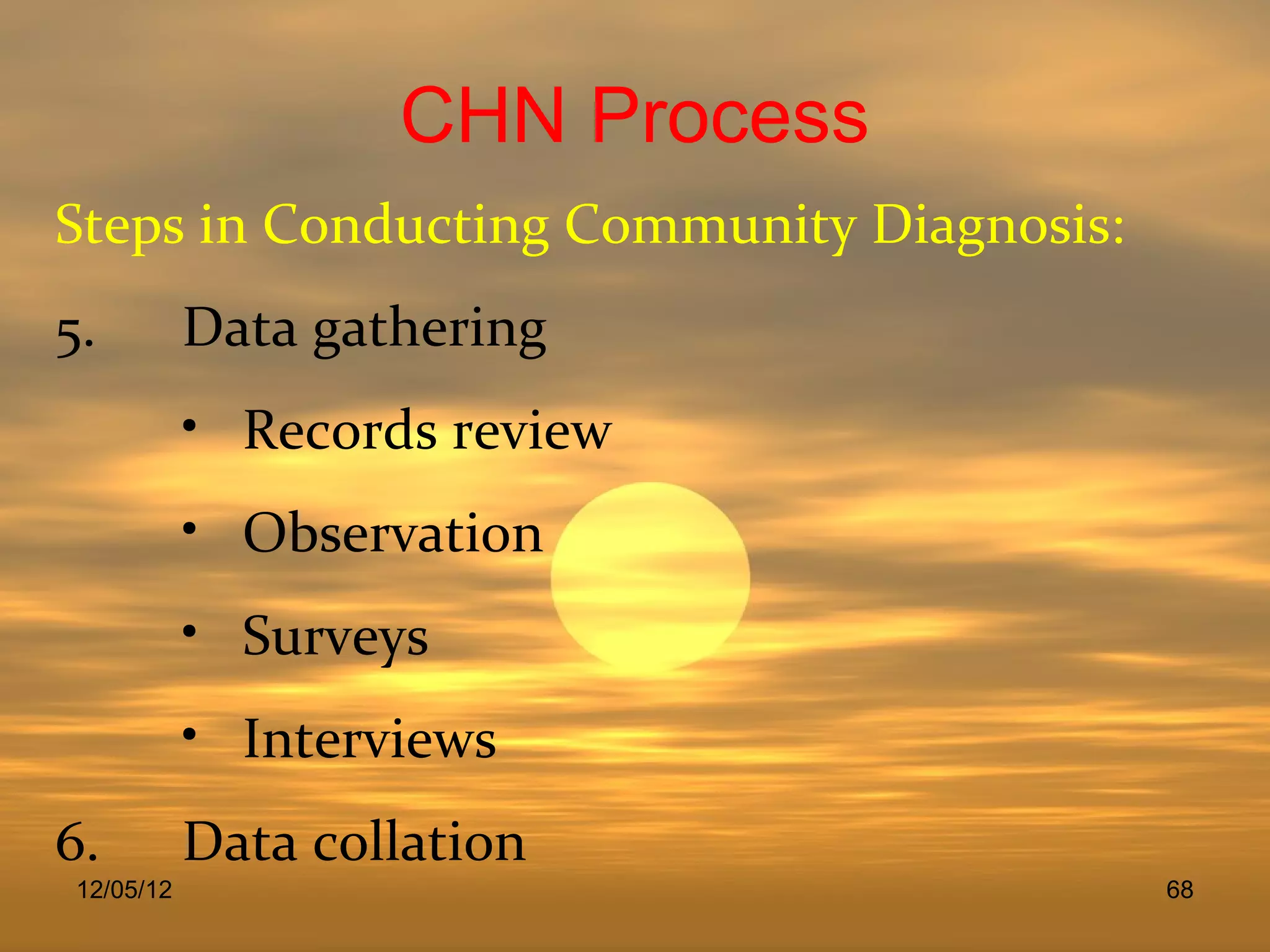 CHN Process
Steps in Conducting Community Diagnosis:
5.          Data gathering
            • Records review
            • Observation
            • Surveys
            • Interviews
6.          Data collation
 12/05/12                                  68
 