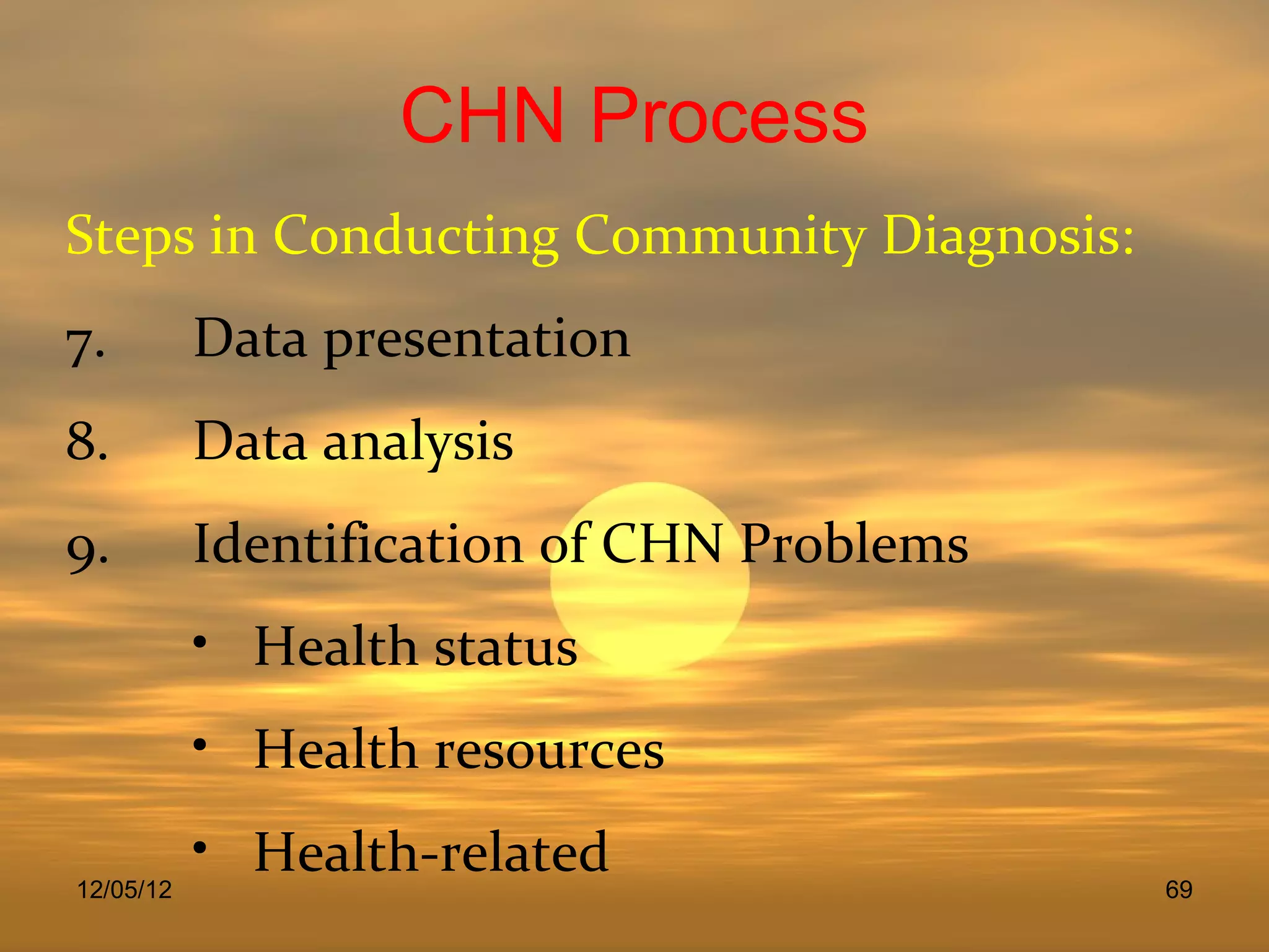 CHN Process
Steps in Conducting Community Diagnosis:
7.         Data presentation
8.         Data analysis
9.         Identification of CHN Problems
           • Health status
           • Health resources
           • Health-related
12/05/12                                    69
 