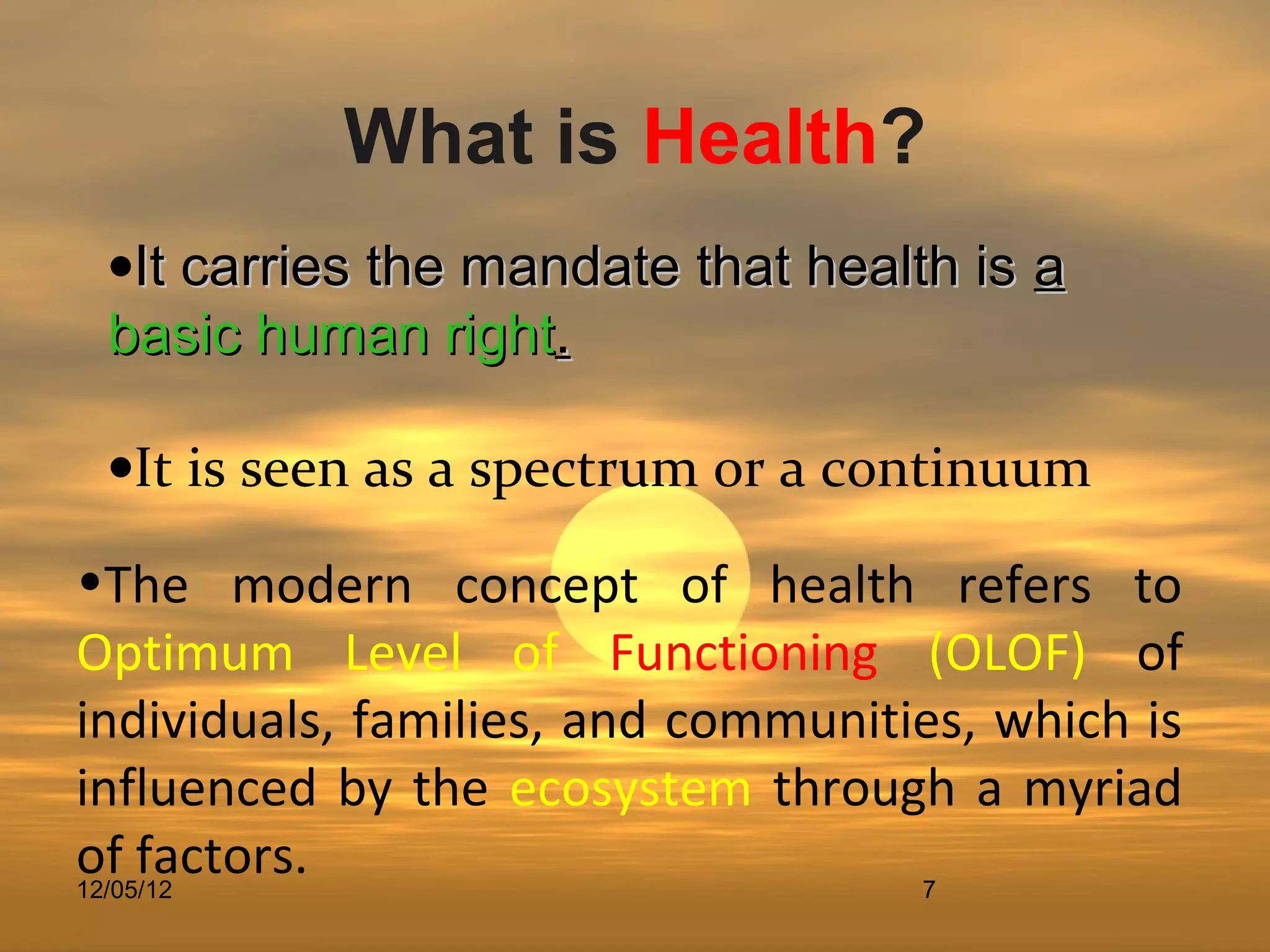 What is Health?
 •It carries the mandate that health is a
 basic human right.

 •It is seen as a spectrum or a continuum

•The modern concept of health refers to
Optimum Level of Functioning (OLOF) of
individuals, families, and communities, which is
influenced by the ecosystem through a myriad
of factors.
12/05/12                            7
 