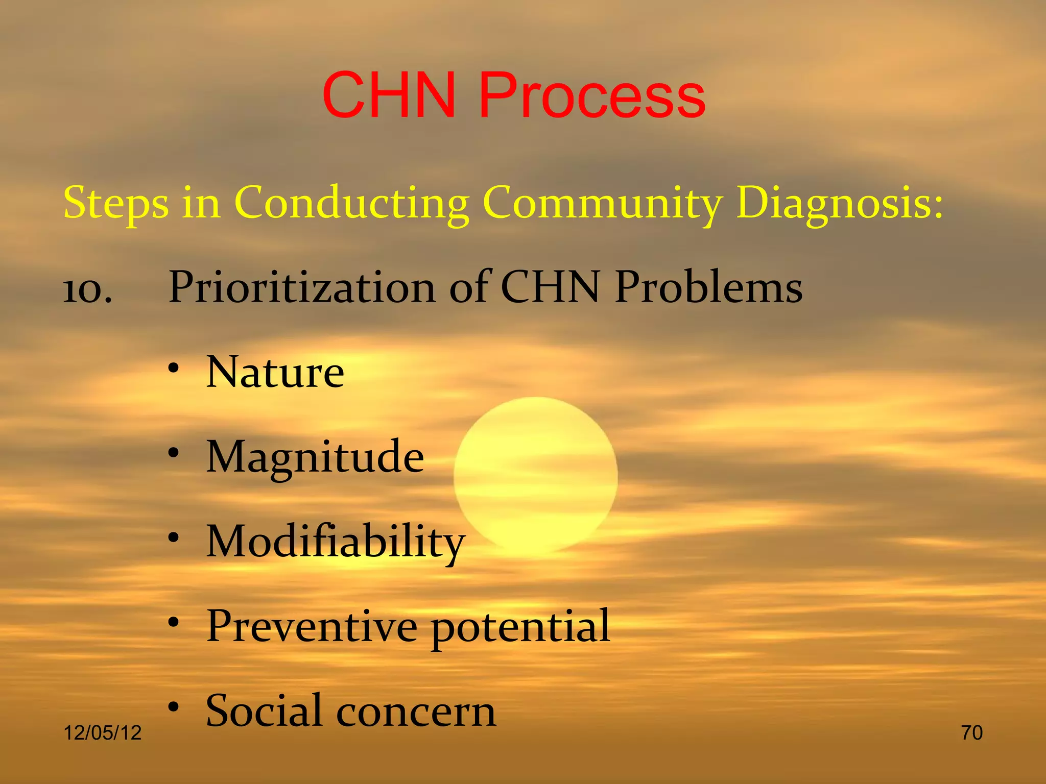 CHN Process
Steps in Conducting Community Diagnosis:
10.        Prioritization of CHN Problems
           • Nature
           • Magnitude
           • Modifiability
           • Preventive potential

12/05/12
           • Social concern                 70
 