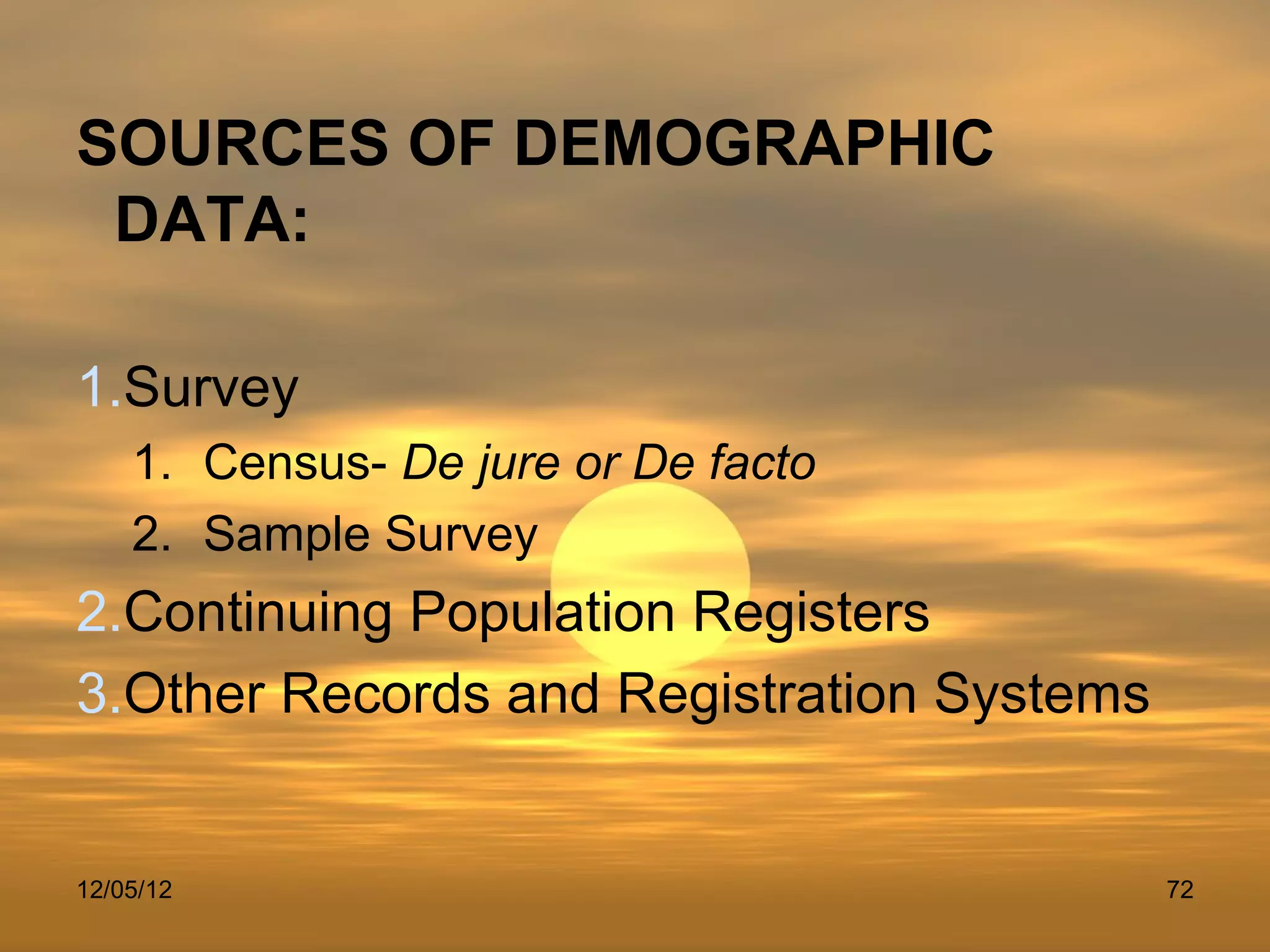 SOURCES OF DEMOGRAPHIC
 DATA:

1.Survey
    1. Census- De jure or De facto
    2. Sample Survey
2.Continuing Population Registers
3.Other Records and Registration Systems


12/05/12                                   72
 