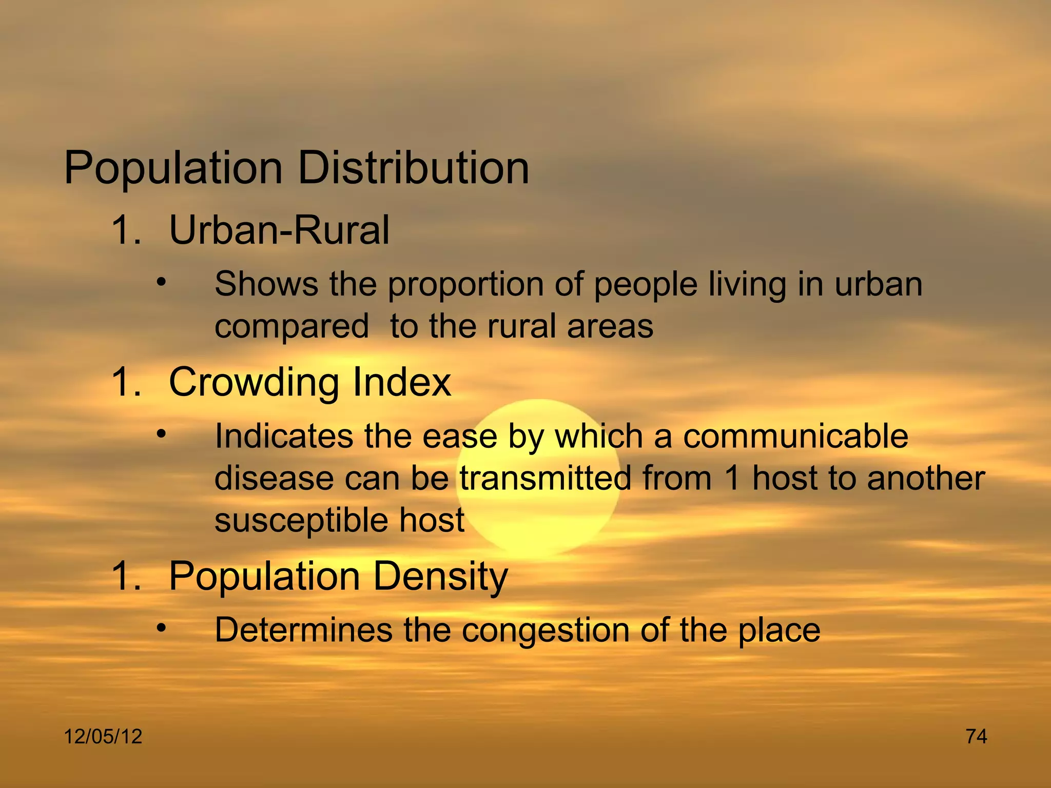 Population Distribution
    1. Urban-Rural
           •   Shows the proportion of people living in urban
               compared to the rural areas
    1. Crowding Index
           •   Indicates the ease by which a communicable
               disease can be transmitted from 1 host to another
               susceptible host
    1. Population Density
           •   Determines the congestion of the place

12/05/12                                                        74
 