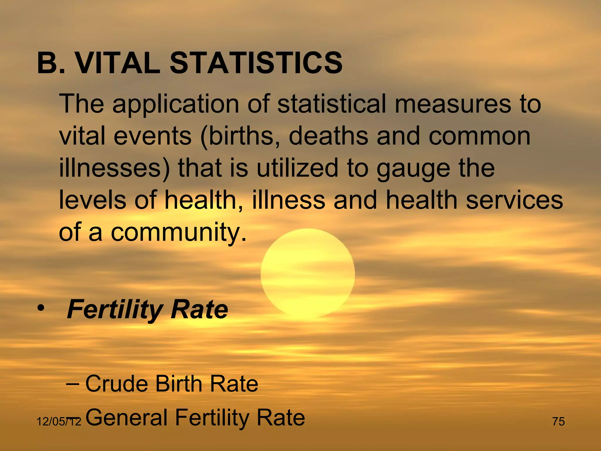 B. VITAL STATISTICS
  The application of statistical measures to
  vital events (births, deaths and common
  illnesses) that is utilized to gauge the
  levels of health, illness and health services
  of a community.

• Fertility Rate

     – Crude Birth Rate
     –
12/05/12 General Fertility Rate              75
 
