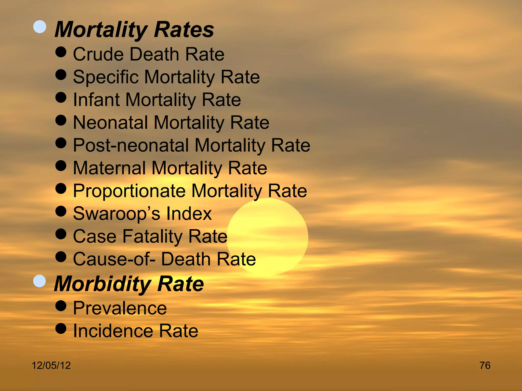 Mortality Rates
    Crude Death Rate
    Specific Mortality Rate
    Infant Mortality Rate
    Neonatal Mortality Rate
    Post-neonatal Mortality Rate
    Maternal Mortality Rate
    Proportionate Mortality Rate
    Swaroop’s Index
    Case Fatality Rate
    Cause-of- Death Rate
Morbidity Rate
    Prevalence
    Incidence Rate
12/05/12                            76
 