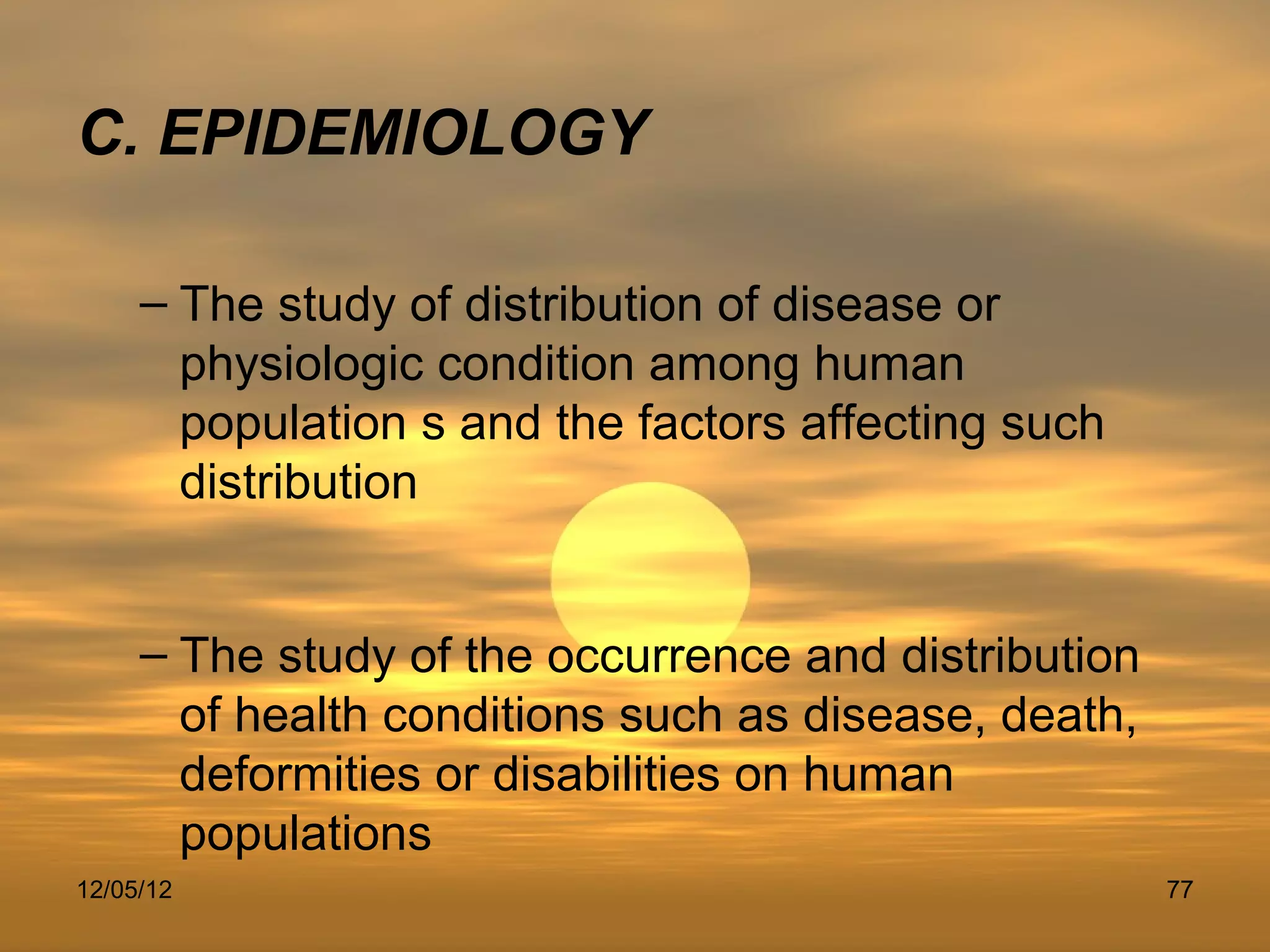 C. EPIDEMIOLOGY

     – The study of distribution of disease or
       physiologic condition among human
       population s and the factors affecting such
       distribution


     – The study of the occurrence and distribution
       of health conditions such as disease, death,
       deformities or disabilities on human
       populations
12/05/12                                              77
 