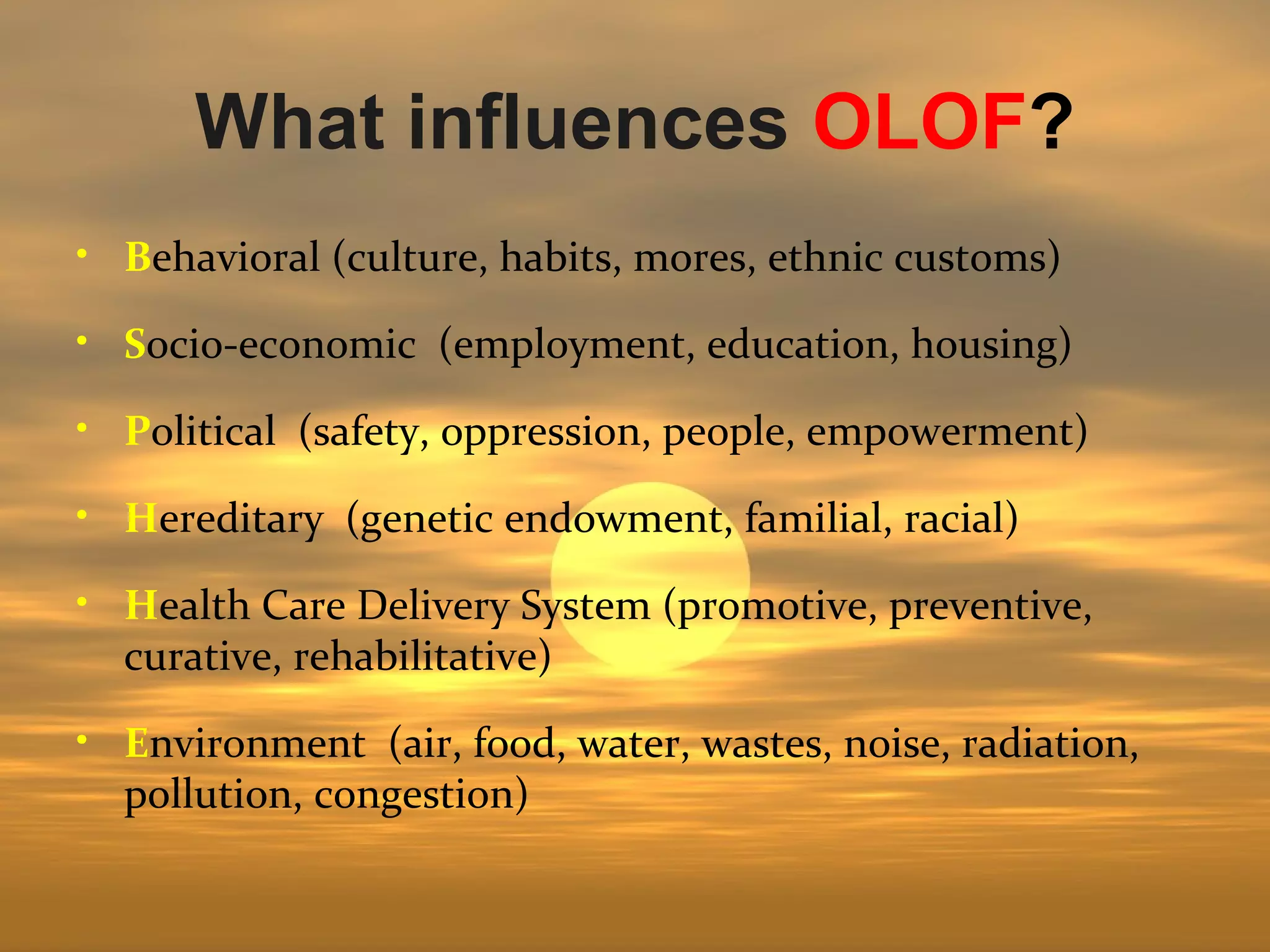 What influences OLOF?
• Behavioral (culture, habits, mores, ethnic customs)

• Socio-economic (employment, education, housing)

• Political (safety, oppression, people, empowerment)

• Hereditary (genetic endowment, familial, racial)

• Health Care Delivery System (promotive, preventive,
  curative, rehabilitative)

• Environment (air, food, water, wastes, noise, radiation,
  pollution, congestion)
 