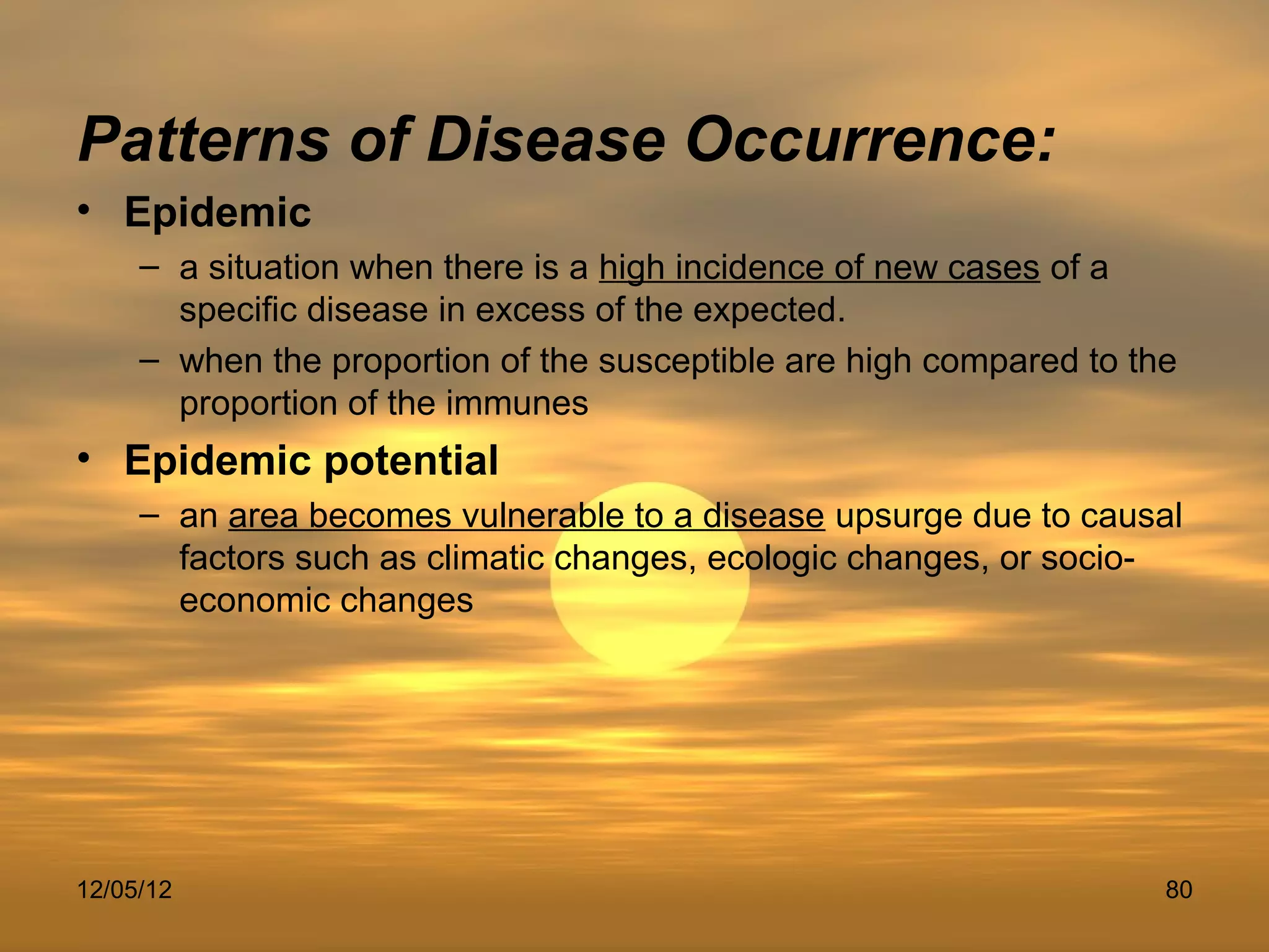 Patterns of Disease Occurrence:
• Epidemic
     – a situation when there is a high incidence of new cases of a
       specific disease in excess of the expected.
     – when the proportion of the susceptible are high compared to the
       proportion of the immunes
• Epidemic potential
     – an area becomes vulnerable to a disease upsurge due to causal
       factors such as climatic changes, ecologic changes, or socio-
       economic changes




12/05/12                                                             80
 