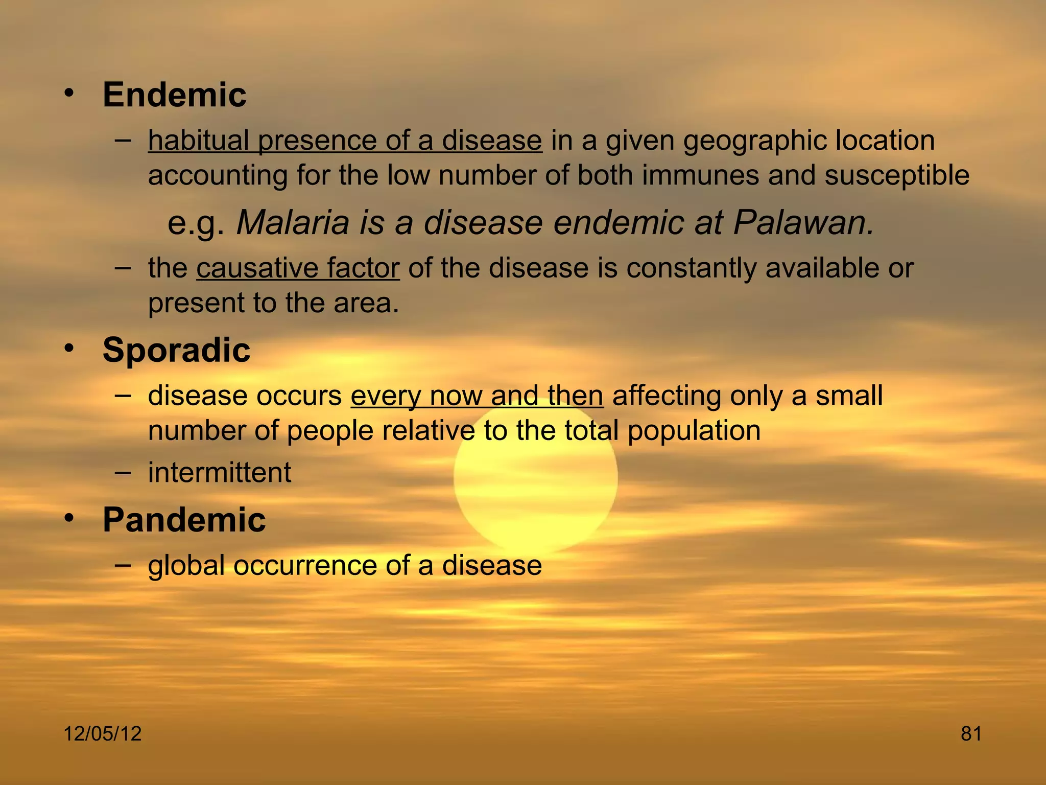 • Endemic
     – habitual presence of a disease in a given geographic location
       accounting for the low number of both immunes and susceptible
           e.g. Malaria is a disease endemic at Palawan.
     – the causative factor of the disease is constantly available or
       present to the area.
• Sporadic
     – disease occurs every now and then affecting only a small
       number of people relative to the total population
     – intermittent
• Pandemic
     – global occurrence of a disease




12/05/12                                                                81
 
