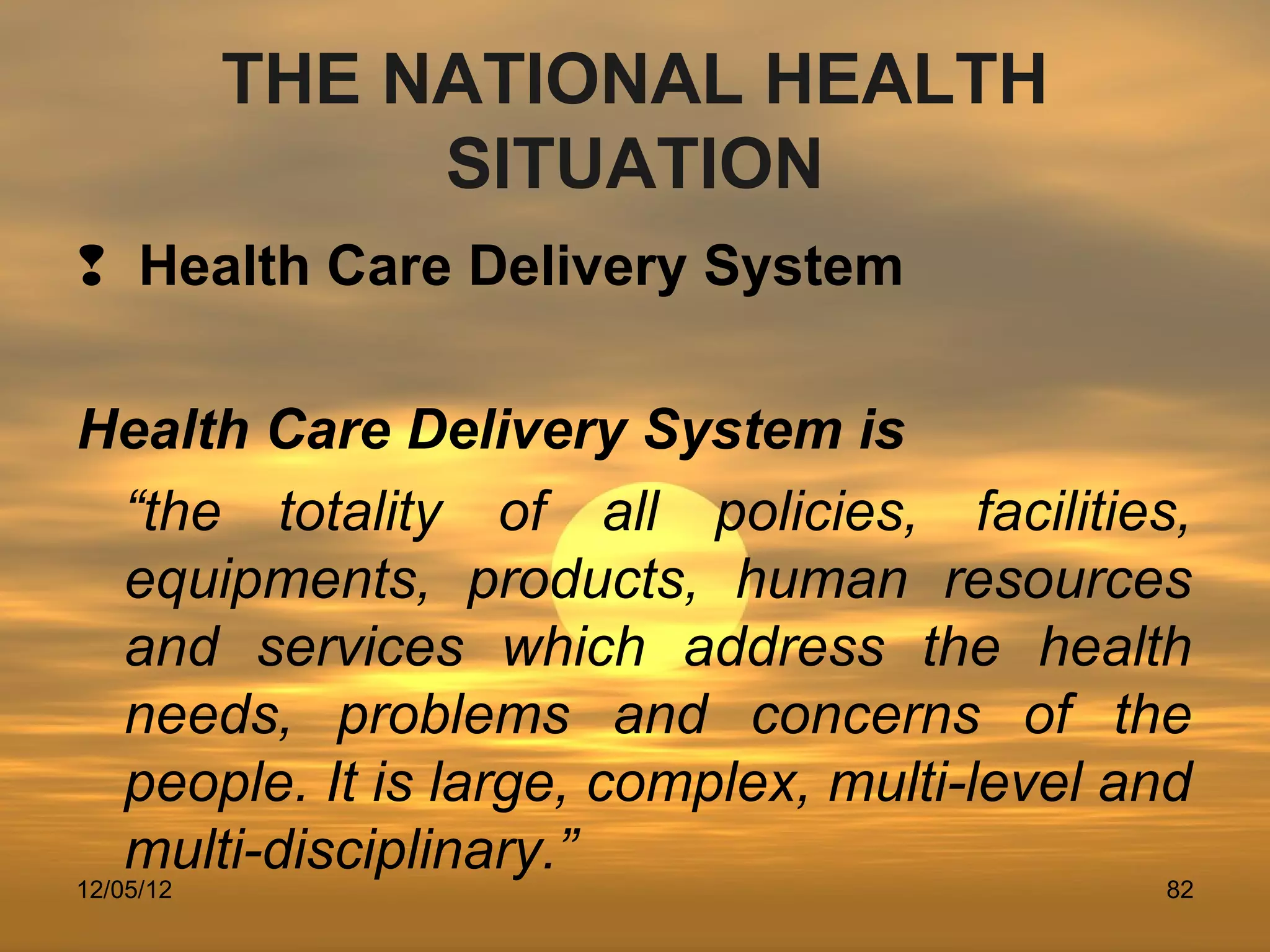 THE NATIONAL HEALTH
                SITUATION
 Health Care Delivery System

Health Care Delivery System is
 “the totality of all policies, facilities,
 equipments, products, human resources
 and services which address the health
 needs, problems and concerns of the
 people. It is large, complex, multi-level and
 multi-disciplinary.”
12/05/12                                    82
 