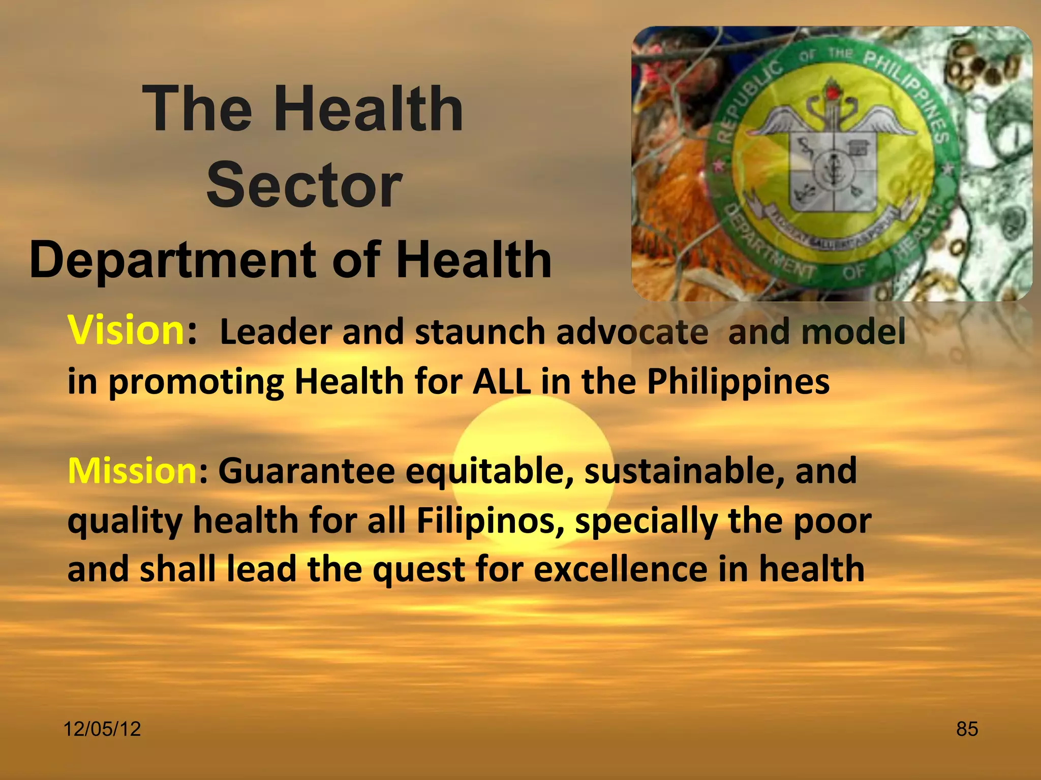 The Health
          Sector
Department of Health
 Vision: Leader and staunch advocate and model
 in promoting Health for ALL in the Philippines

 Mission: Guarantee equitable, sustainable, and
 quality health for all Filipinos, specially the poor
 and shall lead the quest for excellence in health


 12/05/12                                               85
 