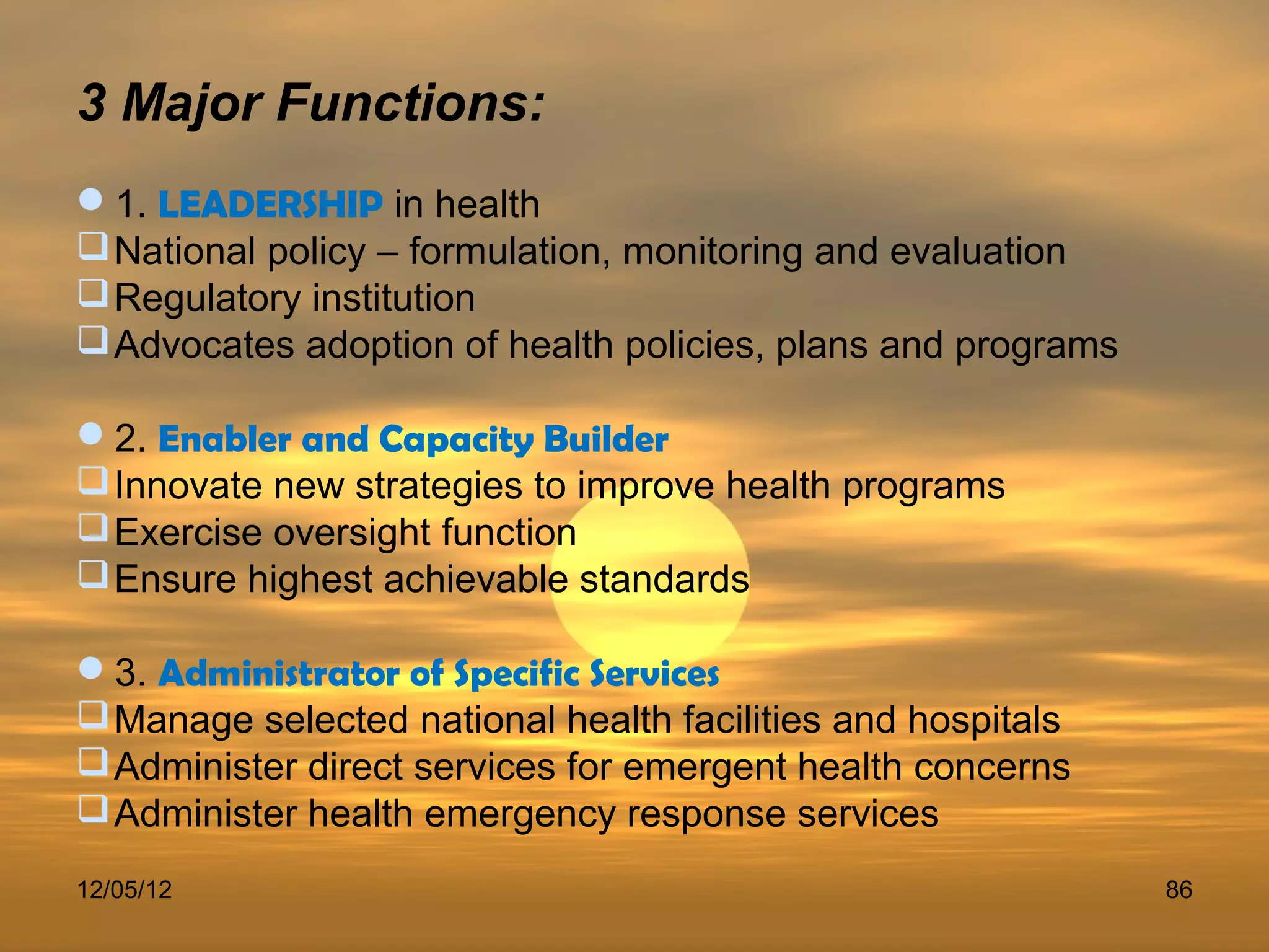 3 Major Functions:
1. LEADERSHIP in health
 National policy – formulation, monitoring and evaluation
 Regulatory institution
 Advocates adoption of health policies, plans and programs

2. Enabler and Capacity Builder
 Innovate new strategies to improve health programs
 Exercise oversight function
 Ensure highest achievable standards

3. Administrator of Specific Services
 Manage selected national health facilities and hospitals
 Administer direct services for emergent health concerns
 Administer health emergency response services
12/05/12                                                      86
 