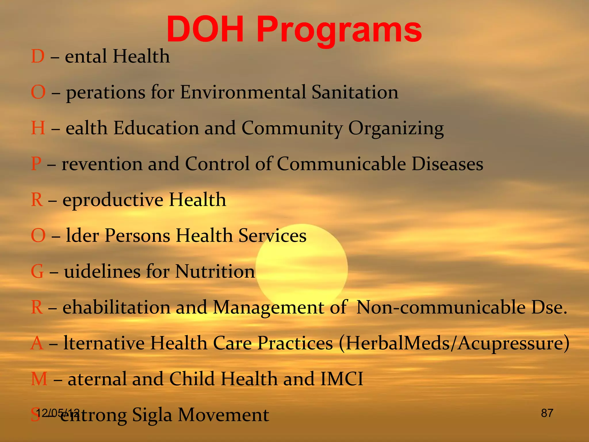 DOH Programs
D – ental Health
O – perations for Environmental Sanitation
H – ealth Education and Community Organizing
P – revention and Control of Communicable Diseases
R – eproductive Health
O – lder Persons Health Services
G – uidelines for Nutrition
R – ehabilitation and Management of Non-communicable Dse.
A – lternative Health Care Practices (HerbalMeds/Acupressure)
M – aternal and Child Health and IMCI
S – entrong Sigla Movement
12/05/12                                                 87
 