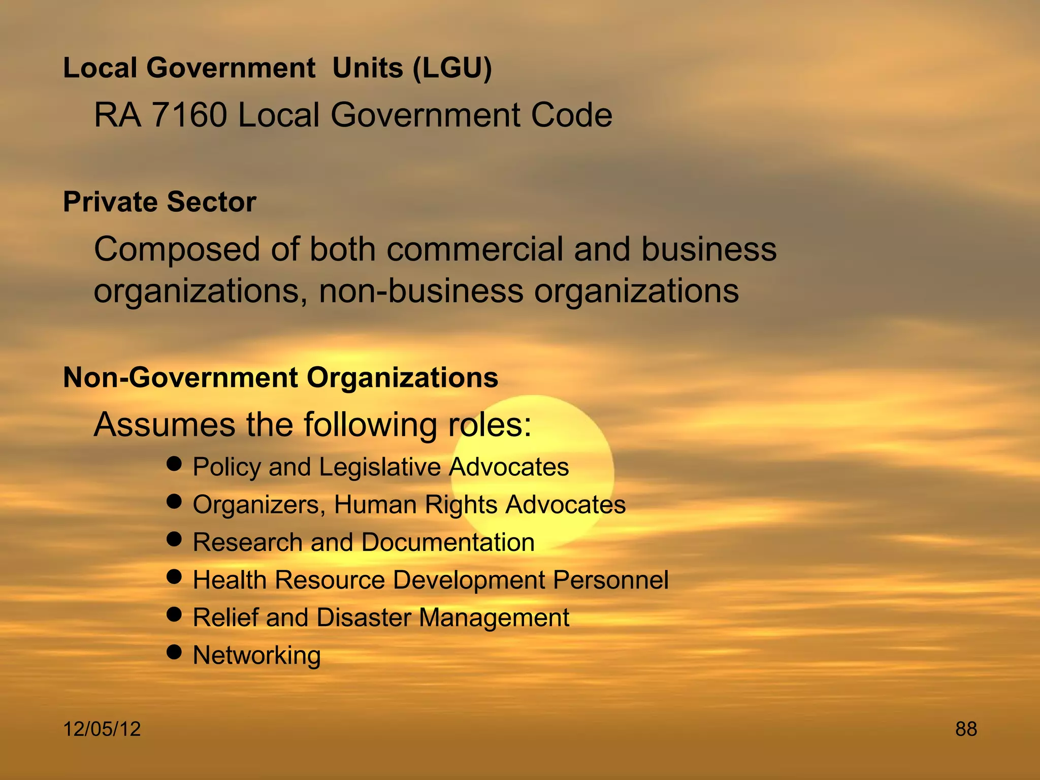 Local Government Units (LGU)
   RA 7160 Local Government Code

Private Sector
   Composed of both commercial and business
   organizations, non-business organizations

Non-Government Organizations
   Assumes the following roles:
            Policy and Legislative Advocates
            Organizers, Human Rights Advocates
            Research and Documentation
            Health Resource Development Personnel
            Relief and Disaster Management
            Networking

12/05/12                                             88
 