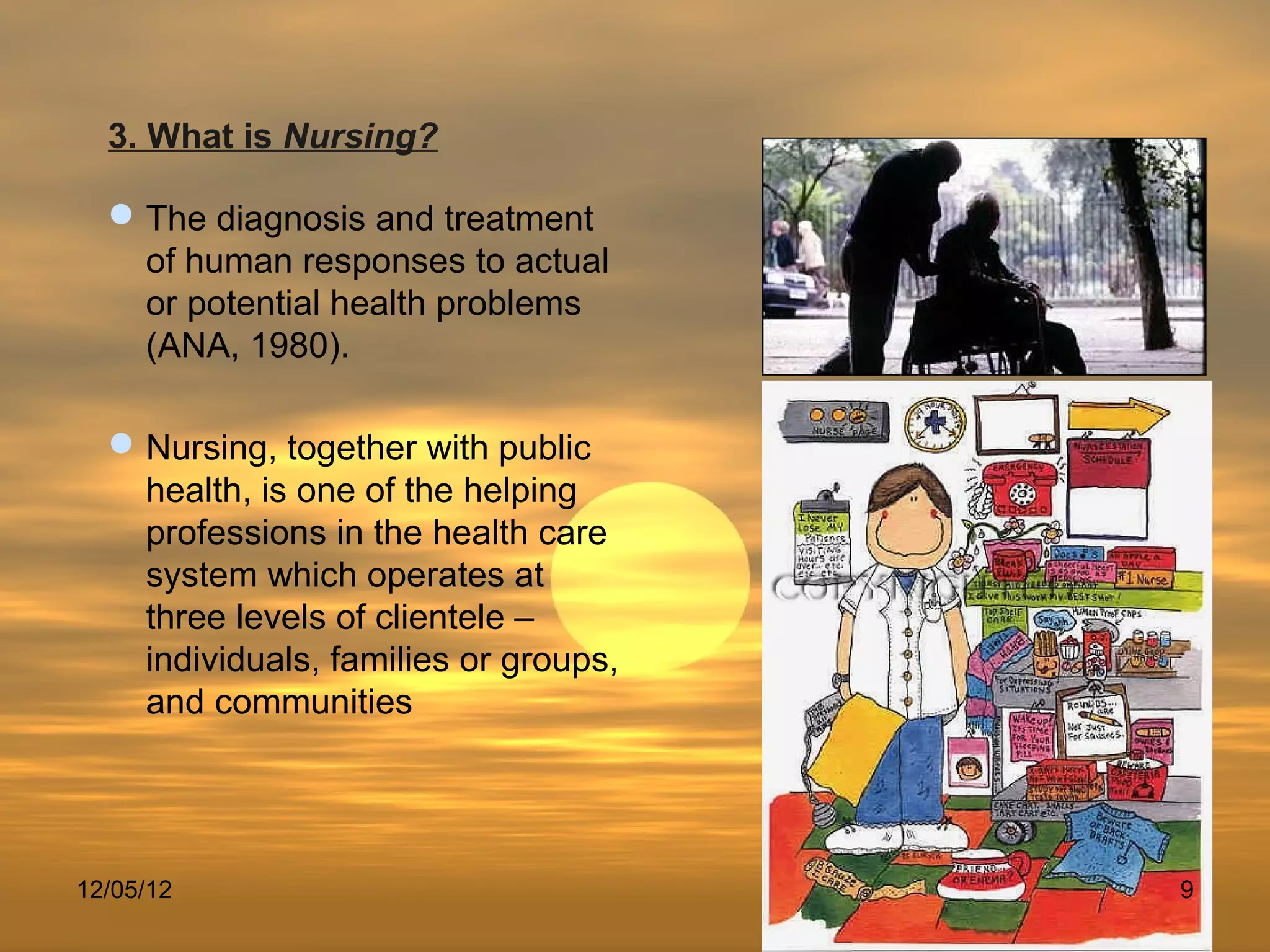 3. What is Nursing?

   The diagnosis and treatment
    of human responses to actual
    or potential health problems
    (ANA, 1980).

   Nursing, together with public
    health, is one of the helping
    professions in the health care
    system which operates at
    three levels of clientele –
    individuals, families or groups,
    and communities




12/05/12                               9
 