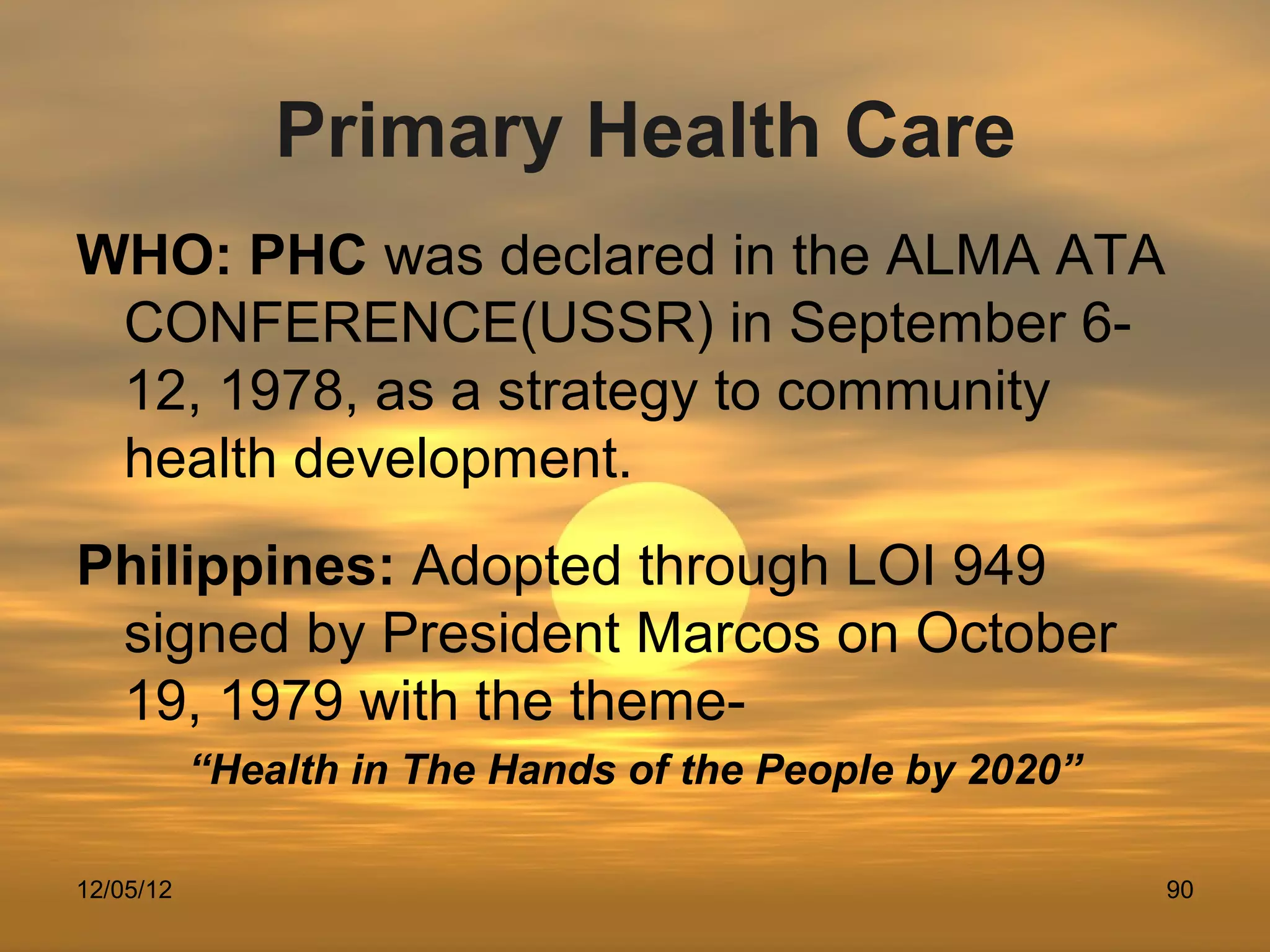 Primary Health Care
WHO: PHC was declared in the ALMA ATA
 CONFERENCE(USSR) in September 6-
 12, 1978, as a strategy to community
 health development.
Philippines: Adopted through LOI 949
 signed by President Marcos on October
 19, 1979 with the theme-
           “Health in The Hands of the People by 2020”

12/05/12                                                 90
 