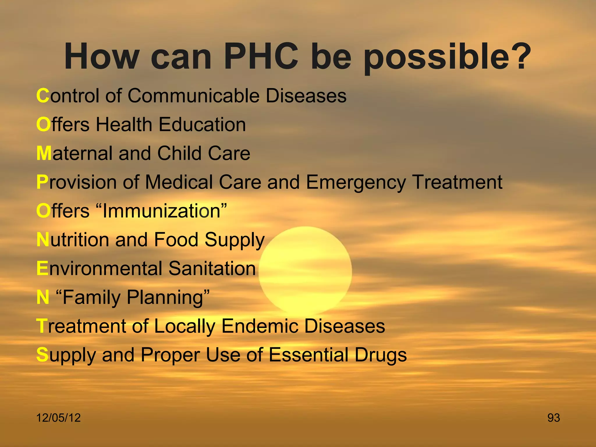 How can PHC be possible?
Control of Communicable Diseases
Offers Health Education
Maternal and Child Care
Provision of Medical Care and Emergency Treatment
Offers “Immunization”
Nutrition and Food Supply
Environmental Sanitation
N “Family Planning”
Treatment of Locally Endemic Diseases
Supply and Proper Use of Essential Drugs


12/05/12                                            93
 