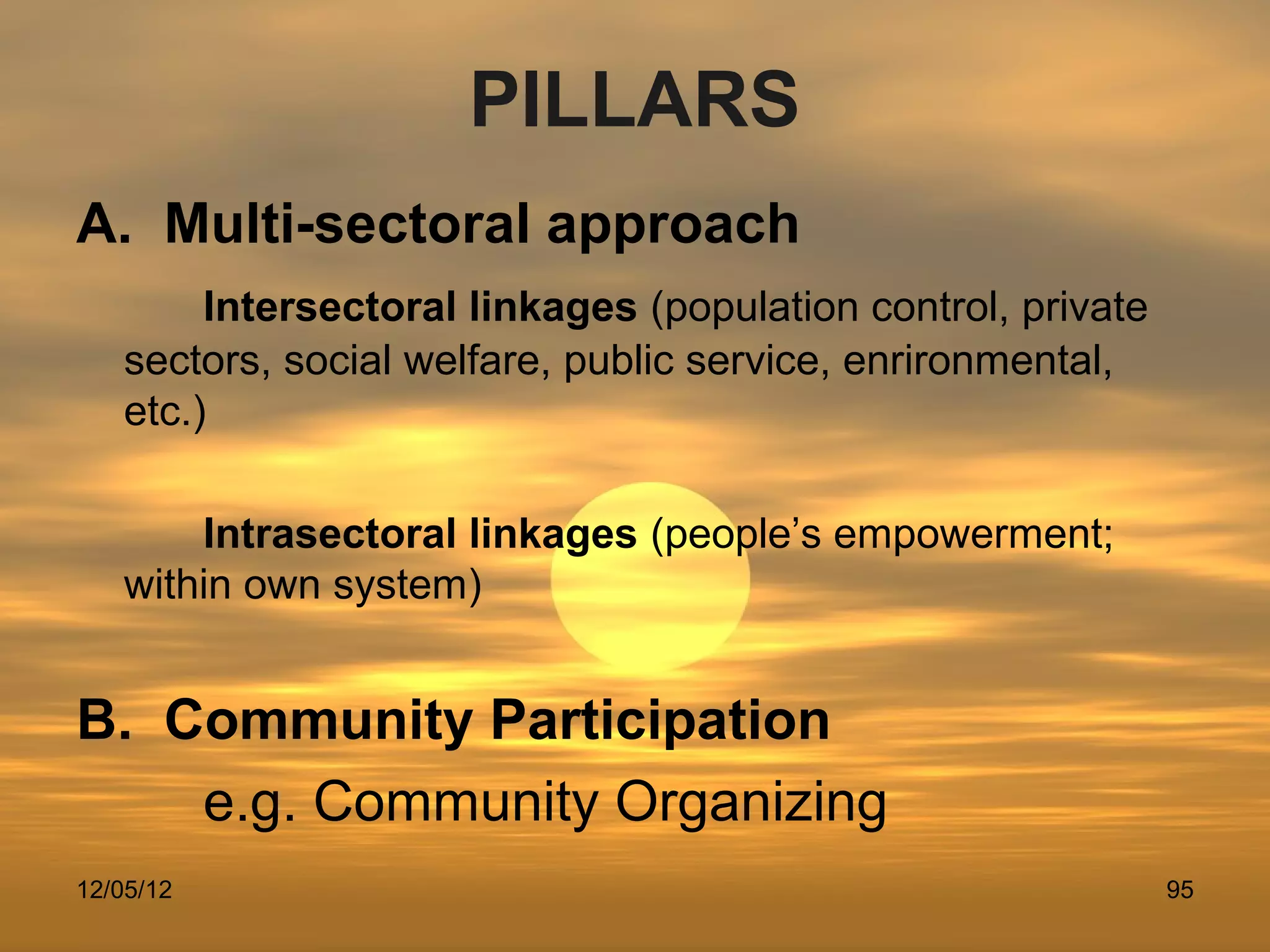 PILLARS
A. Multi-sectoral approach
        Intersectoral linkages (population control, private
   sectors, social welfare, public service, enrironmental,
   etc.)

       Intrasectoral linkages (people’s empowerment;
   within own system)


B. Community Participation
    e.g. Community Organizing
12/05/12                                                      95
 