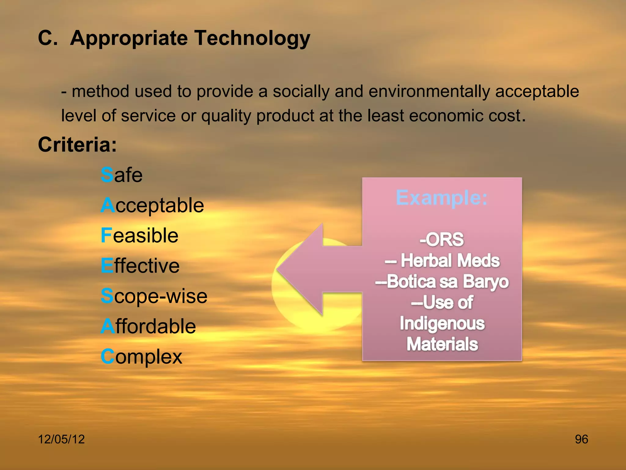 C. Appropriate Technology

   - method used to provide a socially and environmentally acceptable
   level of service or quality product at the least economic cost .
Criteria:
       Safe
       Acceptable
       Feasible
       Effective
       Scope-wise
       Affordable
       Complex


12/05/12                                                            96
 