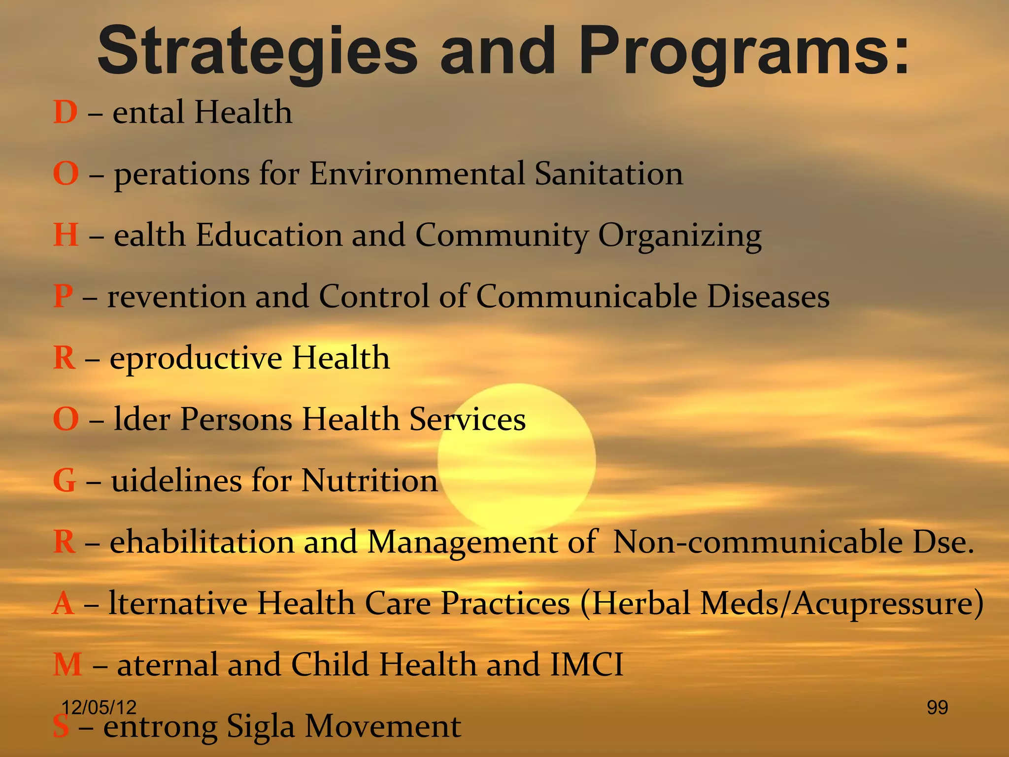 Strategies and Programs:
D – ental Health
O – perations for Environmental Sanitation
H – ealth Education and Community Organizing
P – revention and Control of Communicable Diseases
R – eproductive Health
O – lder Persons Health Services
G – uidelines for Nutrition
R – ehabilitation and Management of Non-communicable Dse.
A – lternative Health Care Practices (Herbal Meds/Acupressure)
M – aternal and Child Health and IMCI
12/05/12                                                  99
S – entrong Sigla Movement
 