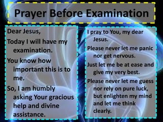 Prayer Before Examination Dear Jesus, Today I will have my examination. You know how important this is to me. So, I am humbly asking Your gracious help and divine assistance.   I pray to You, my dear Jesus. Please never let me panic nor get nervous. Just let me be at ease and give my very best. Please never let me guess nor rely on pure luck, but enlighten my mind and let me think clearly. 