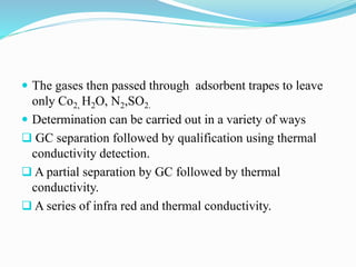 The gases then passed through adsorbent trapes to leave
only Co2, H2O, N2,SO2.
 Determination can be carried out in a variety of ways
 GC separation followed by qualification using thermal
conductivity detection.
 A partial separation by GC followed by thermal
conductivity.
 A series of infra red and thermal conductivity.
 