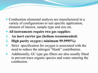 Combustion elemental analysis are manufactured in a
variety of configurations to suit specific application,
element of interest, sample type and size etc.
 All instruments require two gas supplies:
1. An inert carrier gas (helium recommended)
2. High purity oxygen ( minimum 99.9995%)
 Strict specification for oxygen is associated with the
need to reduce the nitrogen “blank” contribution.
 Additionally, GC type gas filters are also usually fitted
to prevent trace organic species and water entering the
combusion.
 