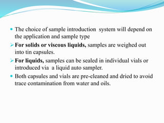  The choice of sample introduction system will depend on
the application and sample type
For solids or viscous liquids, samples are weighed out
into tin capsules.
For liquids, samples can be sealed in individual vials or
introduced via a liquid auto sampler.
 Both capsules and vials are pre-cleaned and dried to avoid
trace contamination from water and oils.
 