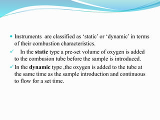  Instruments are classified as ‘static’ or ‘dynamic’ in terms
of their combustion characteristics.
 In the static type a pre-set volume of oxygen is added
to the combusion tube before the sample is introduced.
In the dynamic type ,the oxygen is added to the tube at
the same time as the sample introduction and continuous
to flow for a set time.
 