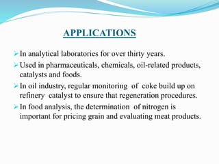 APPLICATIONS
In analytical laboratories for over thirty years.
Used in pharmaceuticals, chemicals, oil-related products,
catalysts and foods.
In oil industry, regular monitoring of coke build up on
refinery catalyst to ensure that regeneration procedures.
In food analysis, the determination of nitrogen is
important for pricing grain and evaluating meat products.
 