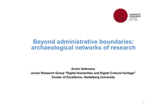 1 
Beyond administrative boundaries: 
archaeological networks of research 
Armin Volkmann 
Junior Research Group "Digital Humanities and Digital Cultural heritage" 
Cluster of Excellence, Heidelberg University 
 