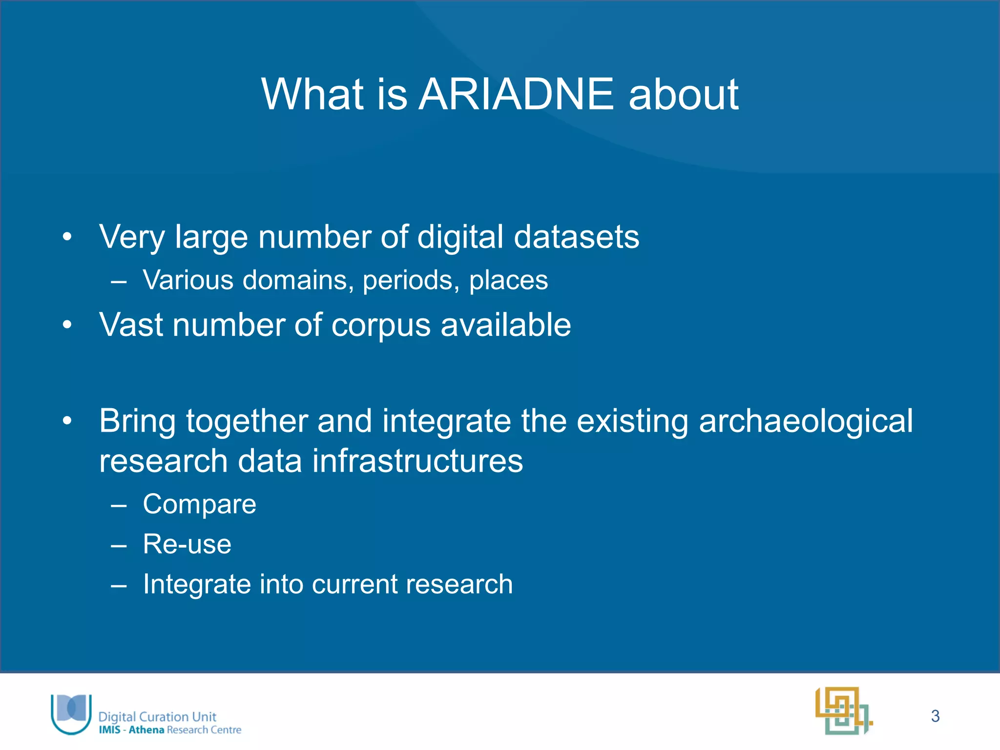 What is ARIADNE about 
•Very large number of digital datasets 
–Various domains, periods, places 
•Vast number of corpus available 
•Bring together and integrate the existing archaeological research data infrastructures 
–Compare 
–Re-use 
–Integrate into current research 
3  