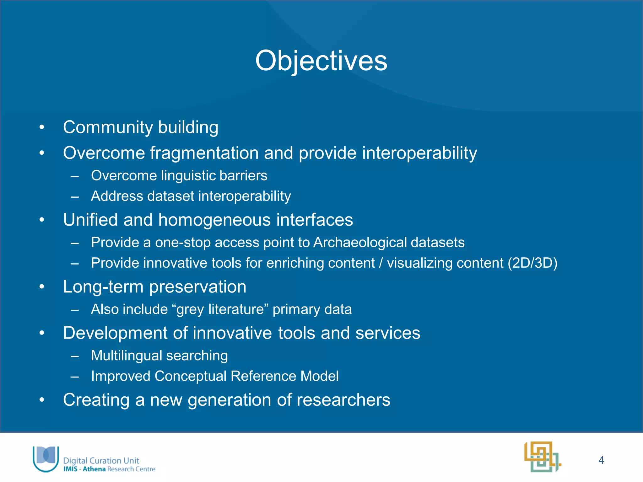 Objectives 
•Community building 
•Overcome fragmentation and provide interoperability 
–Overcome linguistic barriers 
–Address dataset interoperability 
•Unified and homogeneous interfaces 
–Provide a one-stop access point to Archaeological datasets 
–Provide innovative tools for enriching content / visualizing content (2D/3D) 
•Long-term preservation 
–Also include “grey literature” primary data 
•Development of innovative tools and services 
–Multilingual searching 
–Improved Conceptual Reference Model 
•Creating a new generation of researchers 
4  