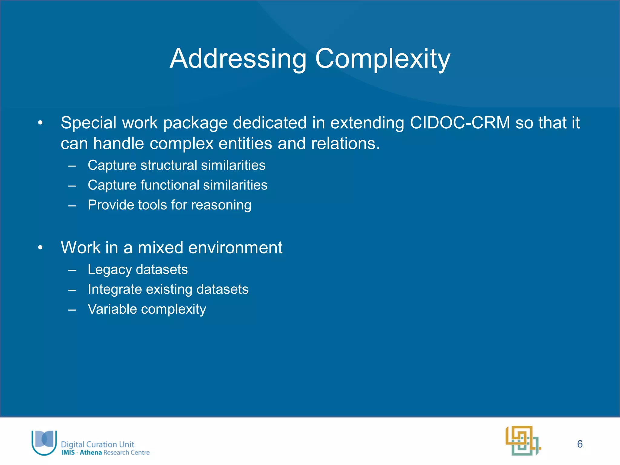 Addressing Complexity 
•Special work package dedicated in extending CIDOC-CRM so that it can handle complex entities and relations. 
–Capture structural similarities 
–Capture functional similarities 
–Provide tools for reasoning 
•Work in a mixed environment 
–Legacy datasets 
–Integrate existing datasets 
–Variable complexity 
6  