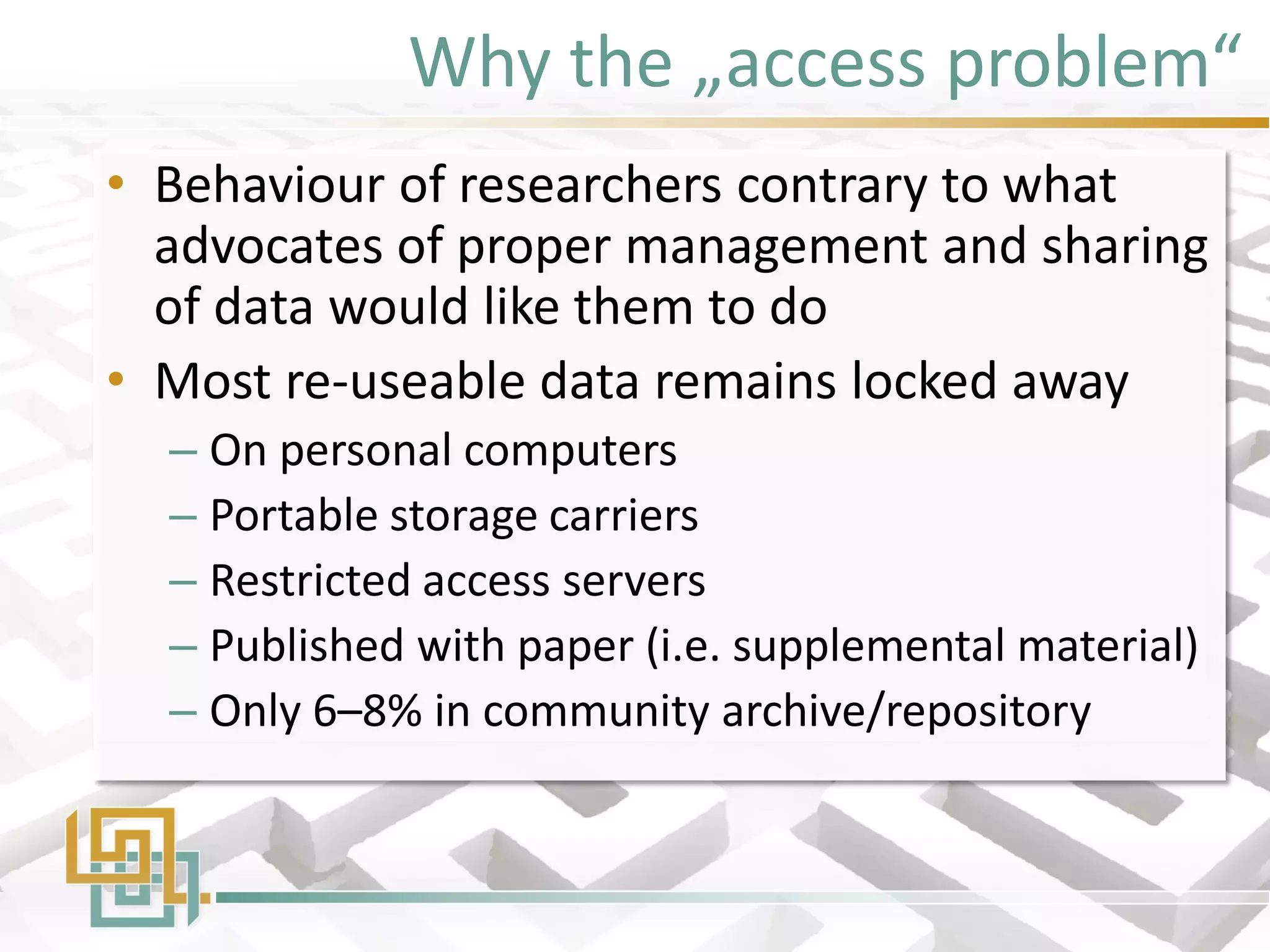 Why the „access problem“ 
•Behaviour of researchers contrary to what advocates of proper management and sharing of data would like them to do 
•Most re-useable data remains locked away 
–On personal computers 
–Portable storage carriers 
–Restricted access servers 
–Published with paper (i.e. supplemental material) 
–Only 6–8% in community archive/repository  