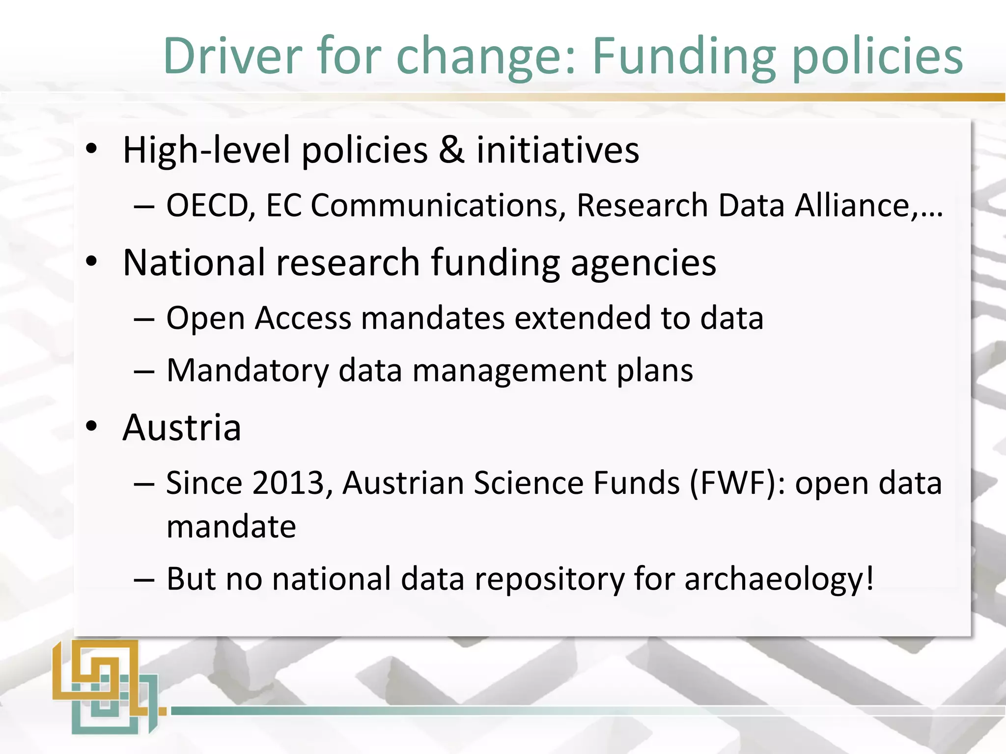 Driver for change: Funding policies 
•High-level policies & initiatives 
–OECD, EC Communications, Research Data Alliance,… 
•National research funding agencies 
–Open Access mandates extended to data 
–Mandatory data management plans 
•Austria 
–Since 2013, Austrian Science Funds (FWF): open data mandate 
–But no national data repository for archaeology!  