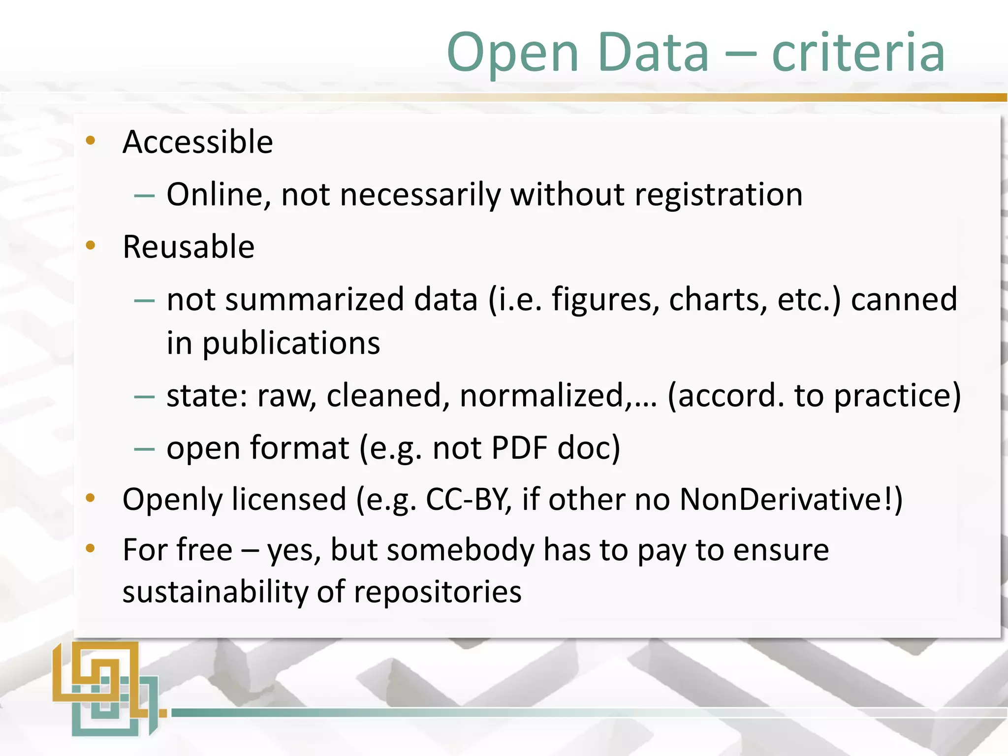 Open Data – criteria 
•Accessible 
–Online, not necessarily without registration 
•Reusable 
–not summarized data (i.e. figures, charts, etc.) canned in publications 
–state: raw, cleaned, normalized,… (accord. to practice) 
–open format (e.g. not PDF doc) 
•Openly licensed (e.g. CC-BY, if other no NonDerivative!) 
•For free – yes, but somebody has to pay to ensure sustainability of repositories  