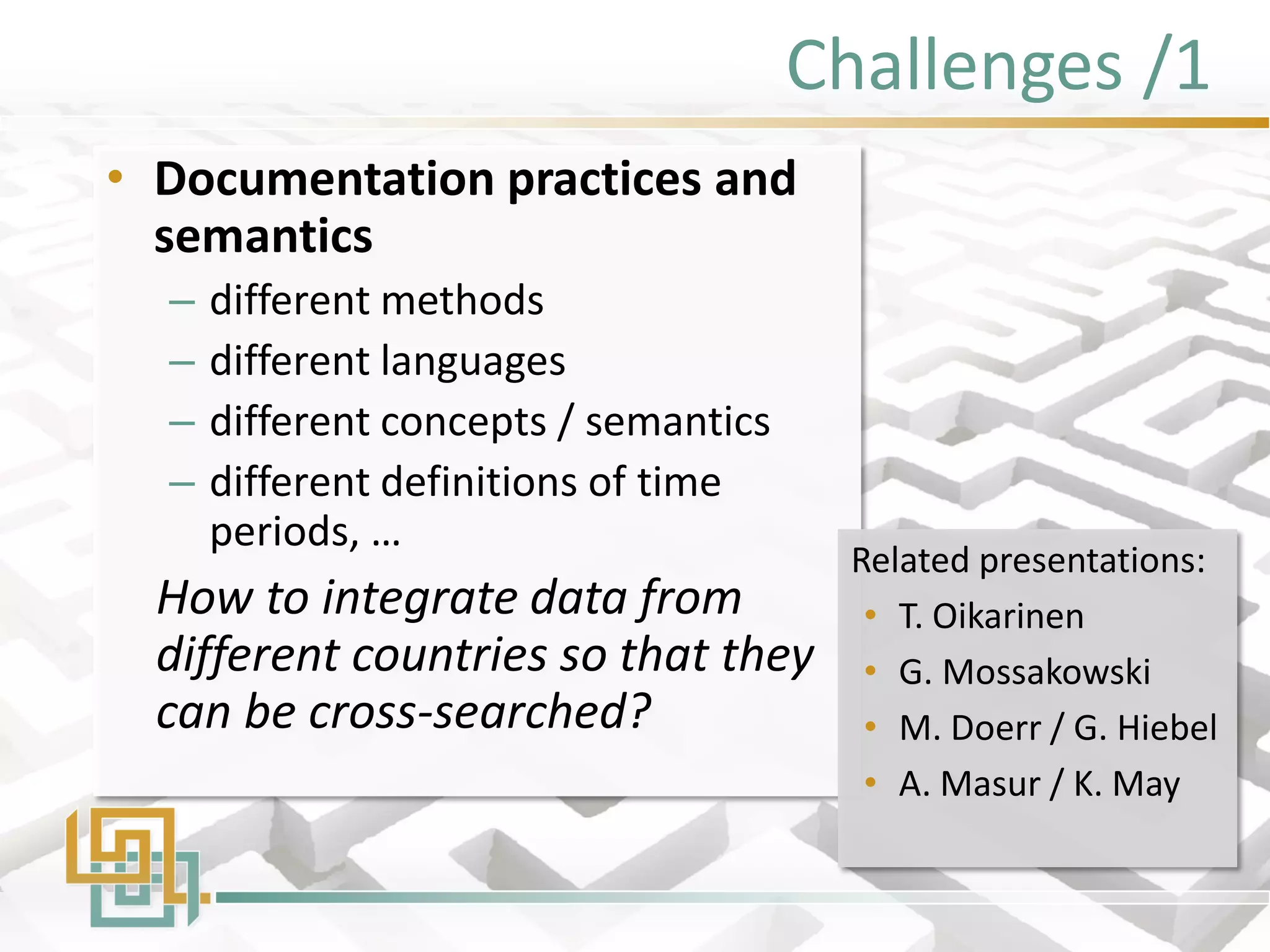 Challenges /1 
•Documentation practices and semantics 
–different methods 
–different languages 
–different concepts / semantics 
–different definitions of time periods, … 
How to integrate data from different countries so that they can be cross-searched? 
Related presentations: 
•T. Oikarinen 
•G. Mossakowski 
•M. Doerr / G. Hiebel 
•A. Masur / K. May  