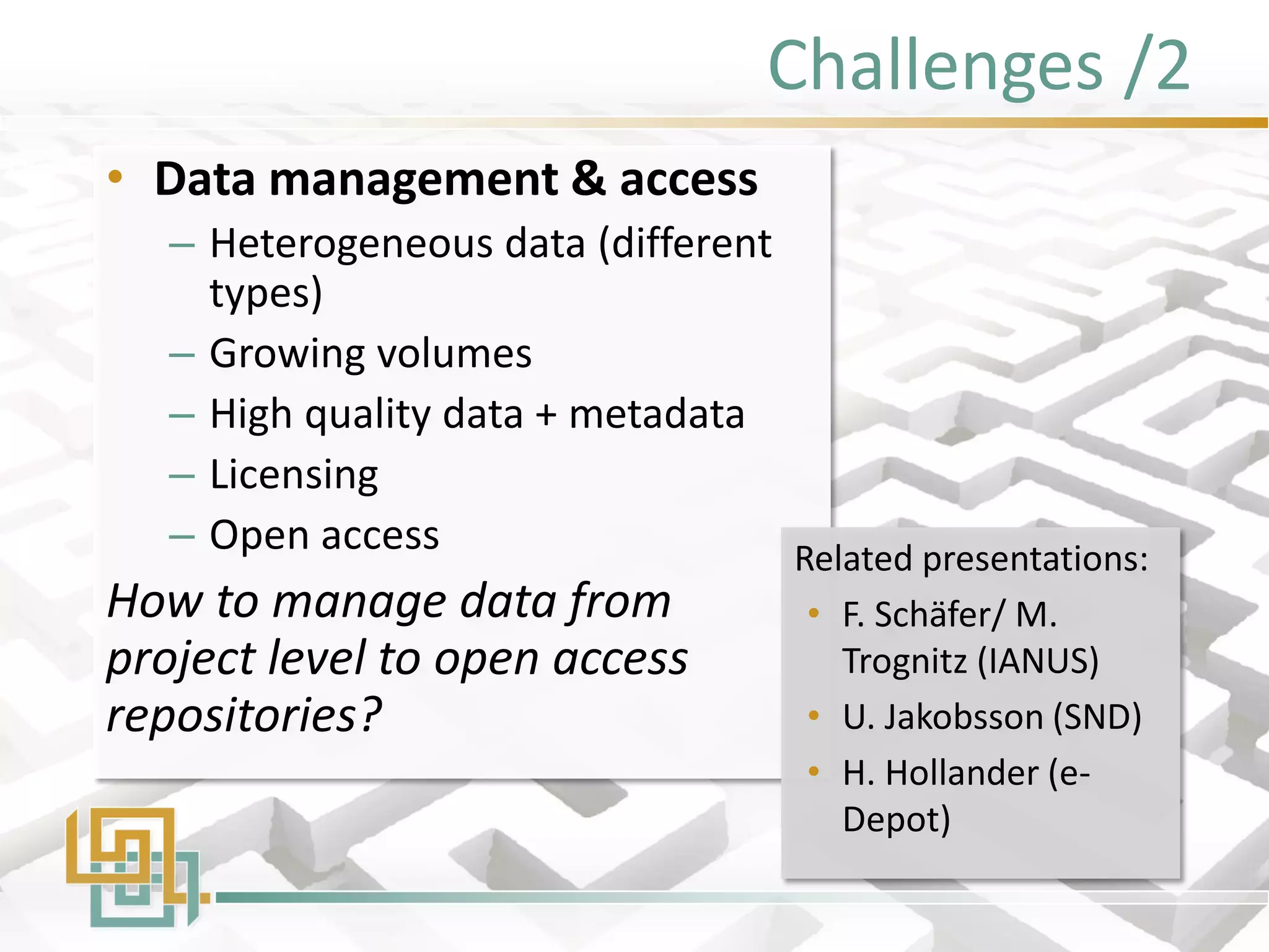 Challenges /2 
•Data management & access 
–Heterogeneous data (different types) 
–Growing volumes 
–High quality data + metadata 
–Licensing 
–Open access 
How to manage data from project level to open access repositories? 
Related presentations: 
•F. Schäfer/ M. Trognitz (IANUS) 
•U. Jakobsson (SND) 
•H. Hollander (e- Depot)  
