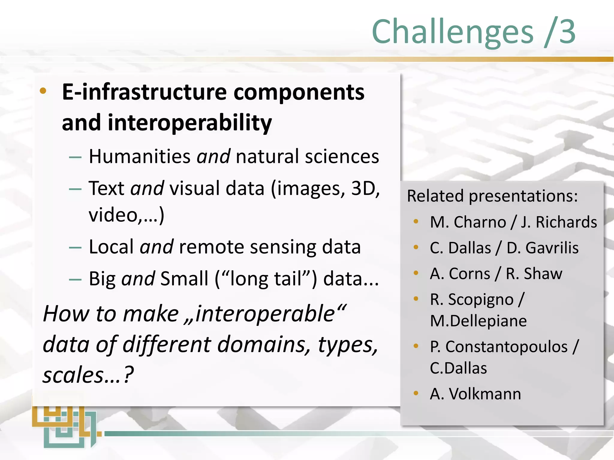 Challenges /3 
•E-infrastructure components and interoperability 
–Humanities and natural sciences 
–Text and visual data (images, 3D, video,…) 
–Local and remote sensing data 
–Big and Small (“long tail”) data... 
How to make „interoperable“ data of different domains, types, scales…? 
Related presentations: 
•M. Charno / J. Richards 
•C. Dallas / D. Gavrilis 
•A. Corns / R. Shaw 
•R. Scopigno / M.Dellepiane 
•P. Constantopoulos / C.Dallas 
•A. Volkmann  