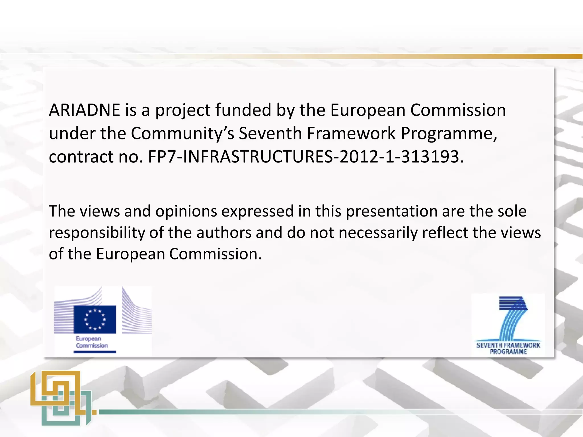 ARIADNE is a project funded by the European Commission under the Community’s Seventh Framework Programme, contract no. FP7-INFRASTRUCTURES-2012-1-313193. 
The views and opinions expressed in this presentation are the sole responsibility of the authors and do not necessarily reflect the views of the European Commission. 
