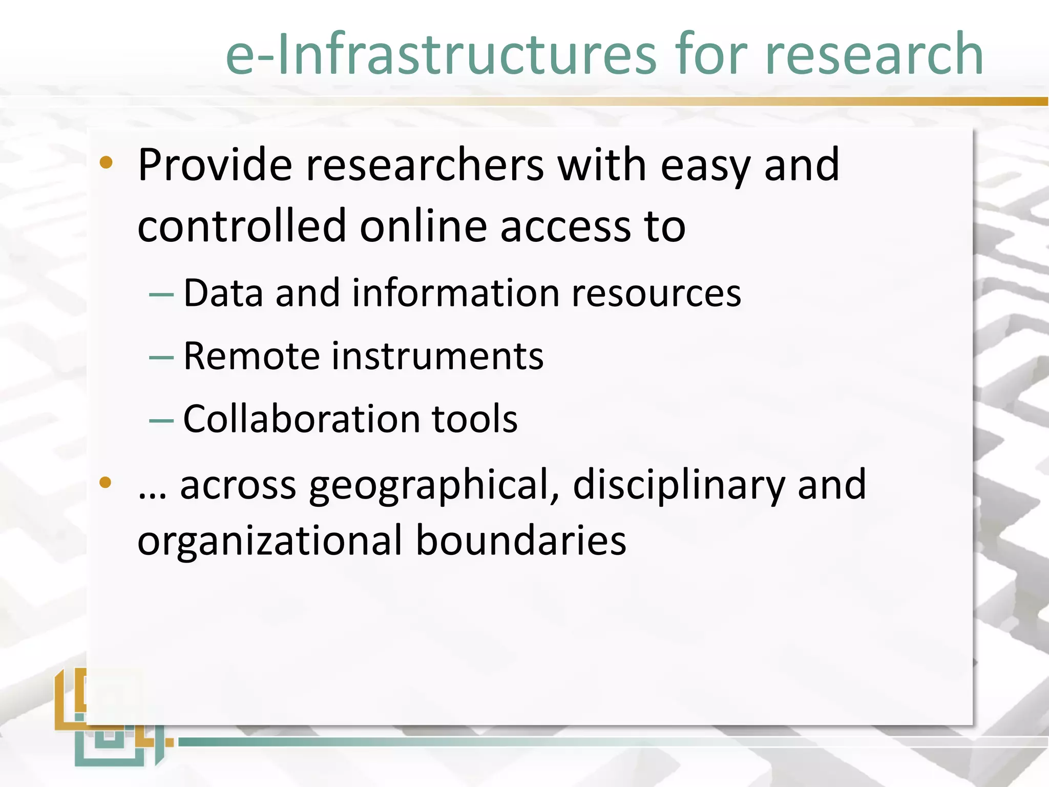 e-Infrastructures for research 
•Provide researchers with easy and controlled online access to 
–Data and information resources 
–Remote instruments 
–Collaboration tools 
•… across geographical, disciplinary and organizational boundaries  