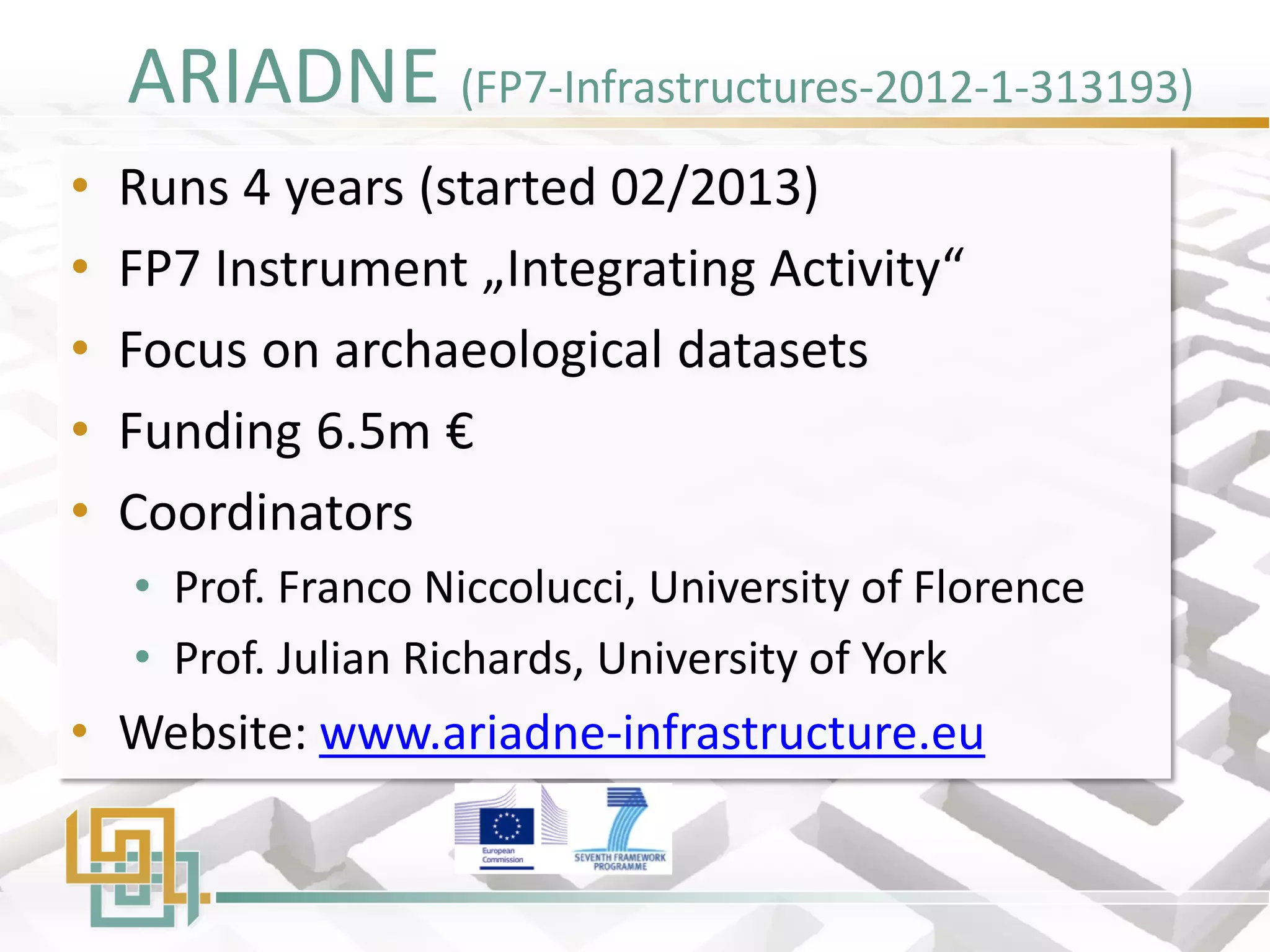ARIADNE (FP7-Infrastructures-2012-1-313193) 
•Runs 4 years (started 02/2013) 
•FP7 Instrument „Integrating Activity“ 
•Focus on archaeological datasets 
•Funding 6.5m € 
•Coordinators 
•Prof. Franco Niccolucci, University of Florence 
•Prof. Julian Richards, University of York 
•Website: www.ariadne-infrastructure.eu  