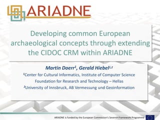 ARIADNE is funded by the European Commission's Seventh Framework Programme 
Developing common European archaeological concepts through extending the CIDOC CRM within ARIADNE 
Martin Doerr1, Gerald Hiebel1,2 
1Center for Cultural Informatics, Institute of Computer Science 
Foundation for Research and Technology – Hellas 
2University of Innsbruck, AB Vermessung und Geoinformation 
 