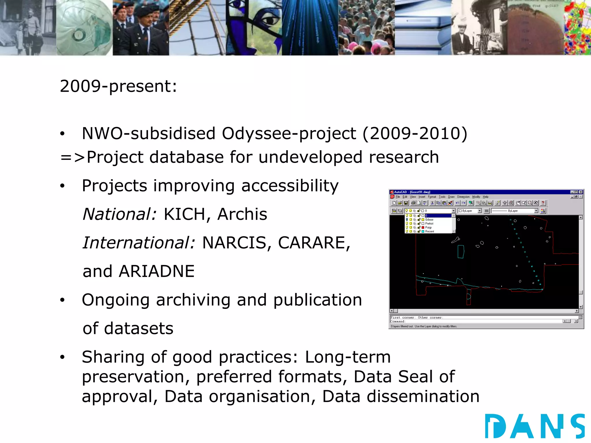 2009-present: 
• NWO-subsidised Odyssee-project (2009-2010) 
=>Project database for undeveloped research 
• Projects improving accessibility 
National: KICH, Archis 
International: NARCIS, CARARE, 
and ARIADNE 
• Ongoing archiving and publication 
of datasets 
• Sharing of good practices: Long-term 
preservation, preferred formats, Data Seal of 
approval, Data organisation, Data dissemination 
 